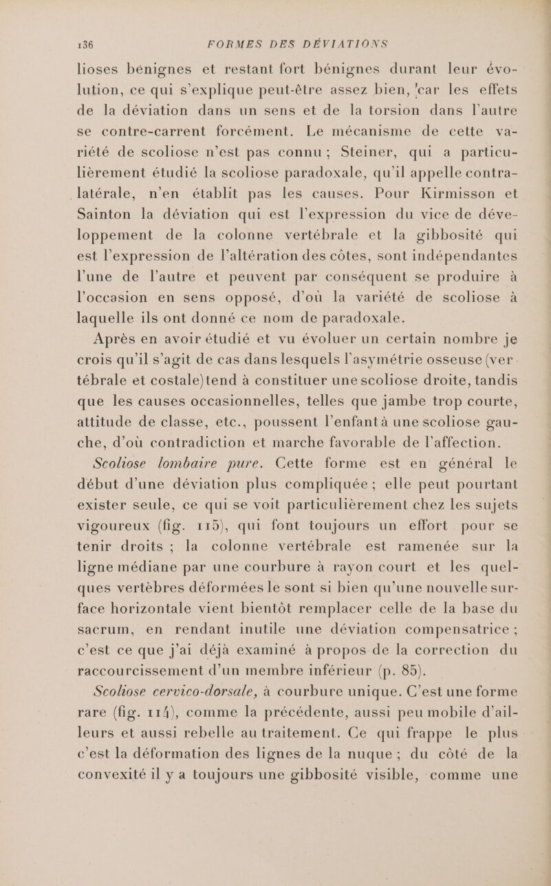 lioses bénignes et restant fort bénignes durant leur évo- lution, ce qui s'explique peut-être assez bien, ‘car les effets de la déviation dans un sens et de la torsion dans l’autre se contre-carrent forcément. Le mécanisme de cette va- riété de scoliose n’est pas connu; Steiner, qui a particu- lièrement étudié la scoliose paradoxale, qu'il appelle contra- latérale, n'en établit pas les causes. Pour Kirmisson et Sainton la déviation qui est l'expression du vice de déve- loppement de la colonne vertébrale et la gibbosité qui est l'expression de l’altération des côtes, sont indépendantes l’une de l’autre et peuvent par conséquent se produire à l’occasion en sens opposé, d’où la variété de scoliose à laquelle ils ont donné ce nom de paradoxale. Après en avoir étudié et vu évoluer un certain nombre je crois qu'il s’agit de cas dans lesquels l'asymétrie osseuse (ver. tébrale et costale)tend à constituer une scoliose droite, tandis que les causes occasionnelles, telles que jambe trop courte, attitude de classe, etc., poussent l'enfant à une scoliose gau- che, d’où contradiction et marche favorable de l'affection. Scoliose lombaire pure. Cette forme est en général le début d’une déviation plus compliquée; elle peut pourtant exister seule, ce qui se voit particulièrement chez les sujets vigoureux (fig. 115), qui font toujours un effort pour se tenir droits ; la colonne vertébrale est ramenée sur la ligne médiane par une courbure à rayon court et les quel- ques vertèbres déformées le sont si bien qu'une nouvelle sur- face horizontale vient bientôt remplacer celle de la base du sacrum, en rendant inutile une déviation compensatrice ; c'est ce que j'ai déjà examiné à propos de la correction du raccourcissement d’un membre inférieur (p. 85). Scohose cervico-dorsale, à courbure unique. C’est une forme rare (fig. 114), comme la précédente, aussi peu mobile d’ail- leurs et aussi rebelle au traitement. Ce qui frappe le plus c'est la déformation des lignes de la nuque ; du côté de la convexité 1l y a toujours une gibbosité visible, comme une