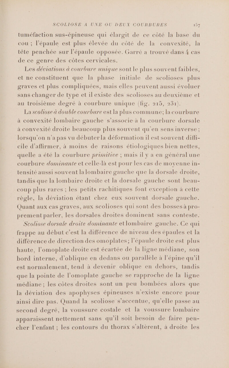 SOOBPOSEMANUNE. OU DEUX COURBURES 197 tuméfaction sus-épineuse qui élargit de ee côté la base du cou ; l'épaule est plus élevée du côté de la convexité, la tête penchée sur l'épaule opposée. Garré a trouvé dans 4 cas de ce genre des côtes cervicales. Les déviations à courbure unique sont le plus souvent faibles, et ne constituent que Îa phase initiale de scolioses plus graves et plus compliquées, mais elles peuvent aussi évoluer sans changer de type et ilexiste des scolioses au deuxième et au troisième degré à courbure unique (fig. 215, 231). La scoliose à double courbure est la plus commune; la courbure à convexité lombaire gauche s'associe à la courbure dorsale à convexité droite beaucoup plus souvent qu'en sens inverse ; lorsqu'on n’a pas vu débuterla déformation il est souvent difli- cile d'affirmer, à moins de raisons étiologiques bien nettes, quelle a été la courbure primitive ; mais 1l y a en général une courbure dominante et celle-là est pour les cas de moyenne in- tensité aussi souvent la lombaire gauche que la dorsale droite, tandis que la lombaire droite et la dorsale gauche sont beau- coup plus rares ; les petits rachitiques font exception à cette règle, la déviation étant chez eux souvent dorsale gauche. Quant aux cas graves, aux scolioses qui sont des bosses à pro- prement parler, les dorsales droites dominent sans conteste. Scoliose dorsale droite dominante etlombaire gauche. Ce qui frappe au début c’est la différence de niveau des épaules et la différence de direction des omoplates; l'épaule droite est plus haute, l’omoplate droite est écartée de la ligne médiane, son bord interne, d’oblique en dedans ou parallèle à lépine qu’il est normalement, tend à devenir oblique en dehors, tandis que la pointe de lomoplate gauche se rapproche de la ligne médiane ; les côtes droites sont un peu bombées alors que la déviation des apophyses épineuses n'existe encore pour ainsi dire pas. Quand la scoliose s’accentue, qu’elle passe au second degré, la voussure costale et la voussure lombaire apparaissent nettement sans qu'il soit besoin de faire pen- cher l'enfant ; les contours du thorax s’altèrent, à droite les