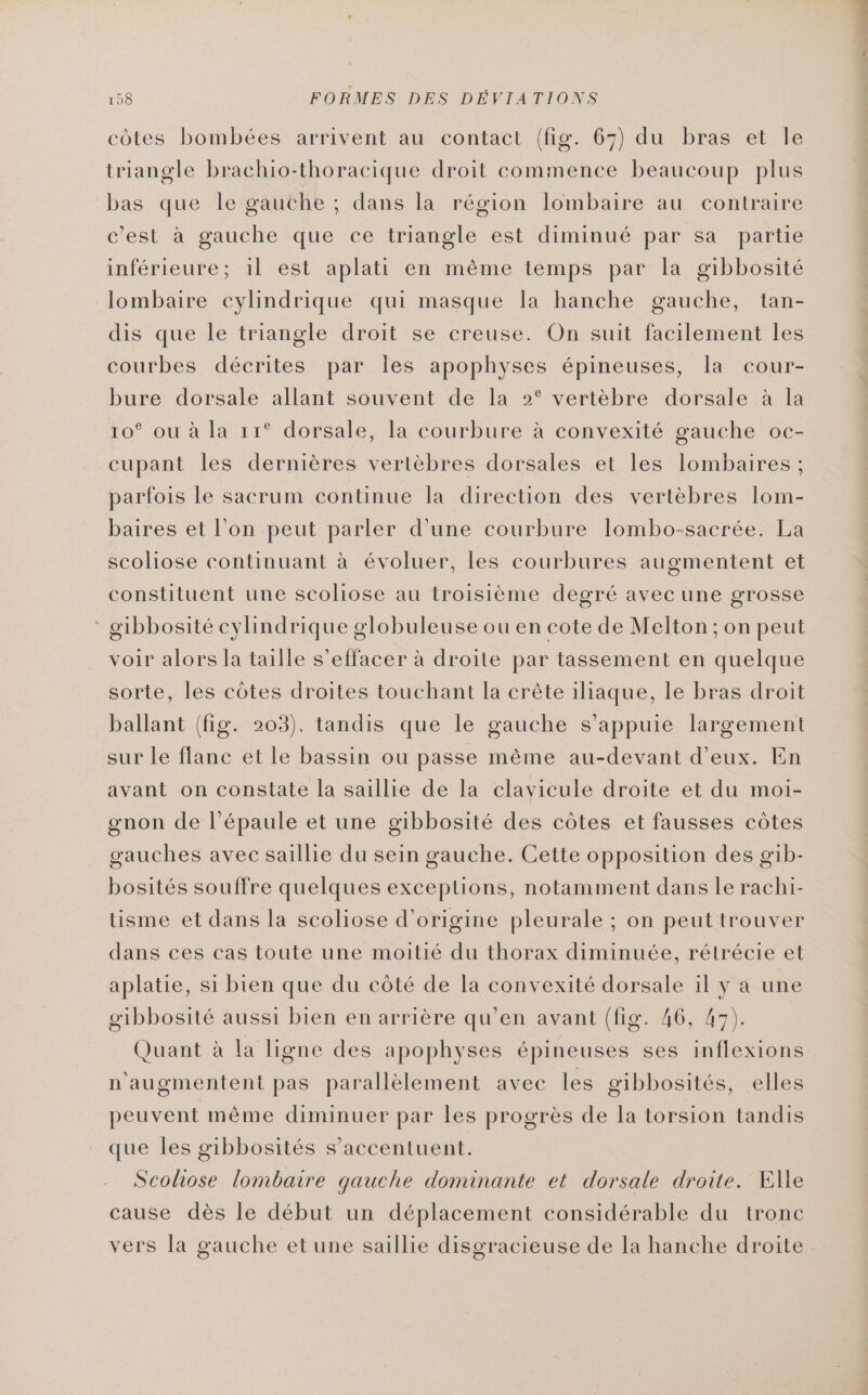 côtes bombées arrivent au contact (fig. 67) du bras et le triangle brachio-thoracique droit commence beaucoup plus bas que le gauche ; dans la région lombaire au contraire c'est à gauche que ce triangle est diminué par sa partie inférieure; 1l est aplati en même temps par la gibbosité lombaire cylindrique qui masque la hanche gauche, tan- dis que le triangle droit se creuse. On suit facilement les courbes décrites par Îles apophyses épineuses, la cour- bure dorsale allant souvent de la 2° vertèbre dorsale à la 10° ou à la 11° dorsale, la courbure à convexité gauche oc- cupant les dernières vertèbres dorsales et les lombaires ; parfois le sacrum continue la direction des vertèbres lom- baires et l’on peut parler d'une courbure Ilombo-sacrée. La scoliose continuant à évoluer, les courbures augmentent et constituent une scoliose au troisième degré avec une grosse * gibbosité cylindrique globuleuse ou en cote de Melton ; on peut voir alors la taille s’effacer à droite par tassement en quelque sorte, les côtes droites touchant la crête iliaque, le bras droit ballant (fig. 203), tandis que le gauche s'appuie largement sur le flanc et le bassin ou passe même au-devant d'eux. En avant on constate la saillie de la clavicule droite et du moi- gœnon de l’épaule et une gibbosité des côtes et fausses côtes gauches avec saillie du sein gauche. Cette opposition des gib- bosités souffre quelques exceptions, notamment dans le rachi- tisme et dans la scoliose d’origine pleurale ; on peut trouver dans ces cas toute une moitié du thorax diminuée, rétrécie et aplatie, si bien que du côté de la convexité dorsale il y a une gibbosité aussi bien en arrière qu’en avant (fig. 46, 47). Quant à la ligne des apophyses épineuses ses inflexions n'augmentent pas parallèlement avec les gibbosités, elles peuvent même diminuer par les progrès de la torsion tandis que les gibbosités s’accentuent. Scoliose lombaire qauche dominante et dorsale droite. Elle cause dès le début un déplacement considérable du tronc vers la gauche et une saillie disgracieuse de la hanche droite
