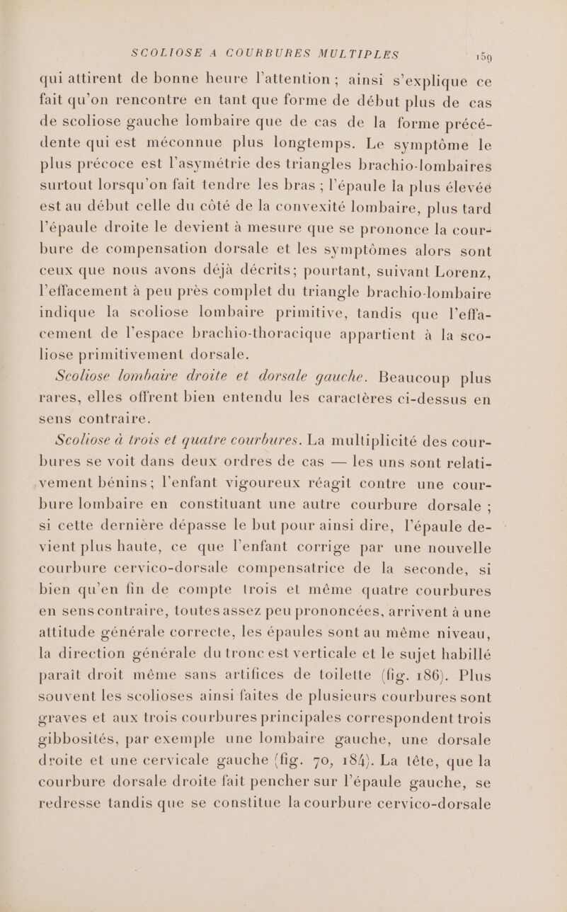 qui attirent de bonne heure l'attention; ainsi s'explique ce fait qu'on rencontre en tant que forme de début plus de cas de scoliose gauche lombaire que de cas de la forme précé- dente qui est méconnue plus longtemps. Le symptôme le plus précoce est l’'asymétrie des triangles brachio-lombaires surtout lorsqu'on fait tendre les bras ; l'épaule la plus élevée est au début celle du côté de la convexité lombaire, plus tard l'épaule droite le devient à mesure que se prononce la cour- bure de compensation dorsale et les symptômes alors sont ceux que nous avons déjà décrits; pourtant, suivant Lorenz, l'effacement à peu près complet du triangle brachio-lombaire indique la scoliose lombaire primitive, tandis que l’effa- cement de l’espace brachio-thoracique appartient à la sco- liose primitivement dorsale. Scoliose lombaire droite et dorsale qauche. Beaucoup plus rares, elles offrent bien entendu les caractères ci-dessus en sens contraire. Scoliose à trois et quatre courbures. La mulüplicité des cour- bures se voit dans deux ordres de cas — les uns sont relati- vement bénins; l'enfant vigoureux réagit contre une cour- bure lombaire en constituant une autre courbure dorsale ; si cette dernière dépasse le but pour ainsi dire, l'épaule de- vient plus haute, ce que l'enfant corrige par une nouvelle courbure cervico-dorsale compensatrice de la seconde, si bien qu'en fin de compte trois et même quatre courbures en sens contraire, toutes assez peu prononcées, arrivent à une attitude générale correcte, les épaules sont au même niveau, la direction générale du tronc est verticale et le sujet habillé parait droit même sans artifices de toilette (fig. 186). Plus souvent les scolioses ainsi faites de plusieurs courbures sont graves et aux trois courbures principales correspondent trois gibbosités, par exemple une lombaire gauche, une dorsale droite et une cervicale gauche {fig. 70, 184). La tête, que la courbure dorsale droite fait pencher sur l’épaule gauche, se redresse tandis que se constitue la courbure cervico-dorsale