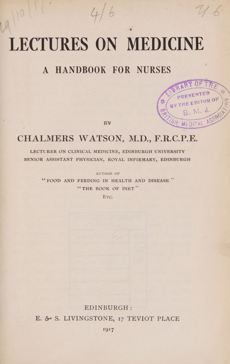 A HANDBOOK FOR NURSES | ‘es N64 wepiCa SS CHALMERS WATSON, M.D., F.R.C.P.E. LECTURER ON CLINICAL MEDICINE, EDINBURGH UNIVERSITY SENIOR ASSISTANT PHYSICIAN, ROYAL INFIRMARY, EDINBURGH AUTHOR OF ‘“FOOD AND FEEDING IN HEALTH AND DISEASE ” ““THE BOOK OF DIET” Etc. EDINBURGH: EK. &amp; S. LIVINGSTONE, 17 TEVIOT PLACE 1Qt7]
