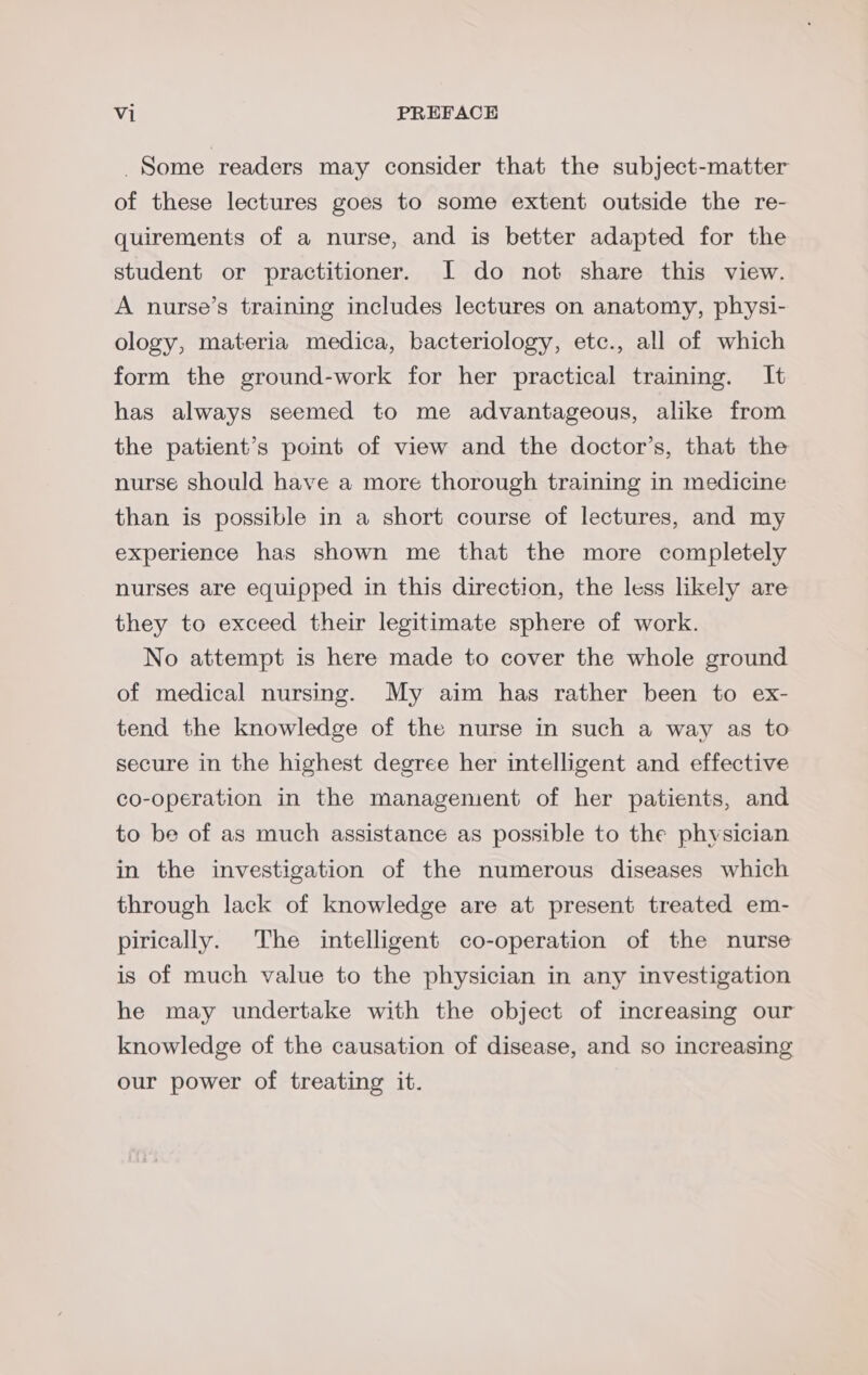 Some readers may consider that the subject-matter of these lectures goes to some extent outside the re- quirements of a nurse, and is better adapted for the student or practitioner. JI do not share this view. A nurse’s training includes lectures on anatomy, physi- ology, materia medica, bacteriology, etc., all of which form the ground-work for her practical training. It has always seemed to me advantageous, alike from the patient’s point of view and the doctor’s, that the nurse should have a more thorough training in medicine than is possible in a short course of lectures, and my experience has shown me that the more completely nurses are equipped in this direction, the less likely are they to exceed their legitimate sphere of work. No attempt is here made to cover the whole ground of medical nursing. My aim has rather been to ex- tend the knowledge of the nurse in such a way as to secure in the highest degree her intelligent and effective co-operation in the managenient of her patients, and to be of as much assistance as possible to the physician in the investigation of the numerous diseases which through lack of knowledge are at present treated em- pirically. The intelligent co-operation of the nurse is of much value to the physician in any investigation he may undertake with the object of increasing our knowledge of the causation of disease, and so increasing our power of treating it.