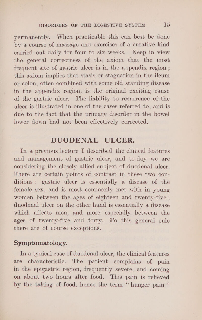 permanently. When practicable this can best be done by a course of massage and exercises of a curative kind carried out daily for four to six weeks. Keep in view the general correctness of the axiom that the most frequent site of gastric ulcer is in the appendix region ; this axiom implies that stasis or stagnation in the ileum or colon, often combined with some old standing disease in the appendix region, is the original exciting cause of the gastric ulcer. The liability to recurrence of the ulcer is illustrated in one of the cases referred to, and is due to the fact that the primary disorder in the bowel lower down had not been effectively corrected. DUODENAL ULCER. In a previous lecture I described the clinical features and management of gastric ulcer, and to-day we are considering the closely allied subject of duodenal ulcer. There are certain points of contrast in these two con- ditions: gastric ulcer is essentially a disease of the female sex, and is most commonly met with in young women between the ages of eighteen and twenty-five ; duodenal ulcer on the other hand is essentially a disease which affects men, and more especially between the ages of twenty-five and forty. Yo this general rule there are of course exceptions. Symptomatology. In a typical case of duodenal ulcer, the clinical features are characteristic. The patient complains of pain in the epigastric region, frequently severe, and coming on about two hours after food. This pain is relieved by the taking of food, hence the term “ hunger pain ”’