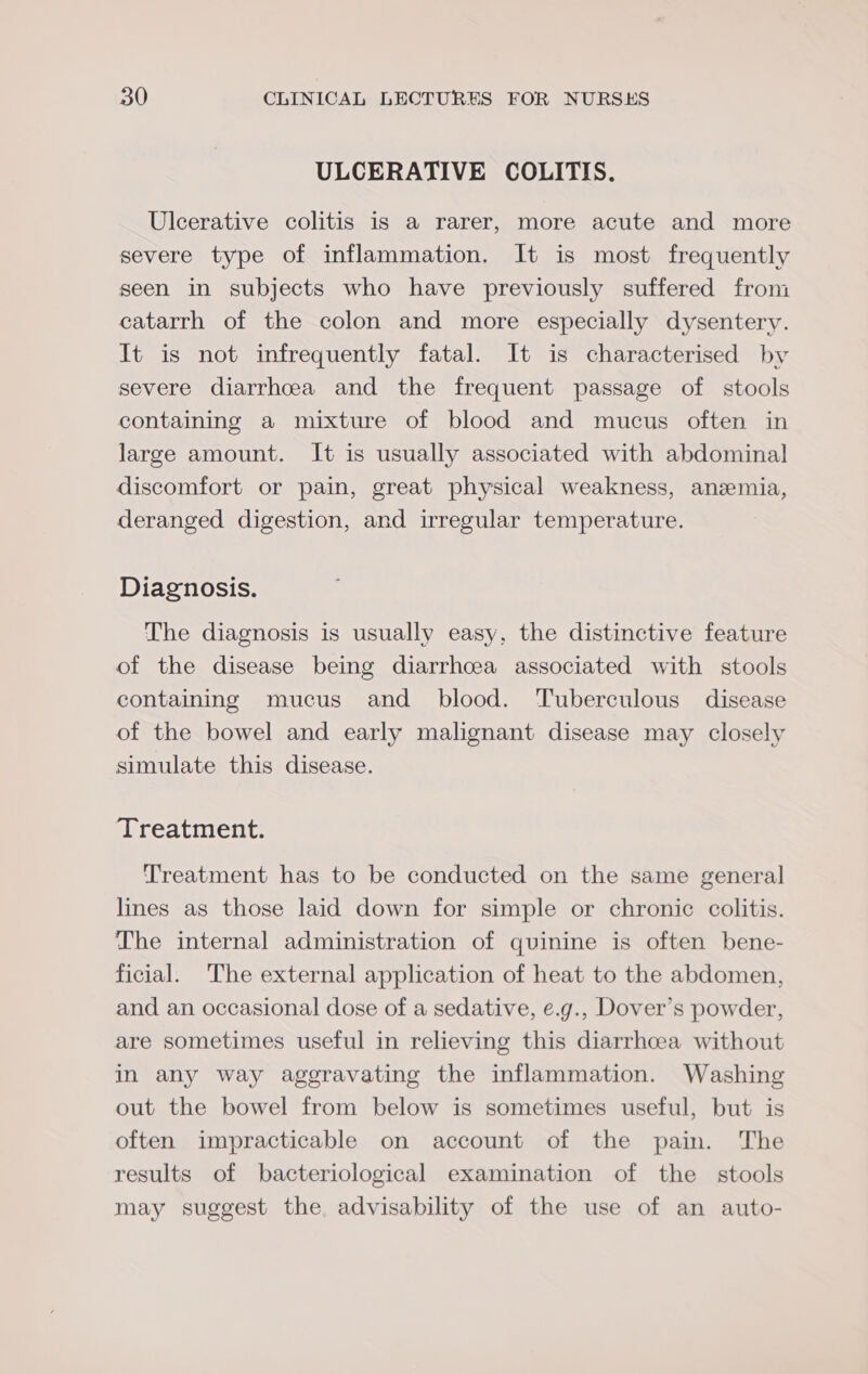 ULCERATIVE COLITIS. Ulcerative colitis is a rarer, more acute and more severe type of inflammation. It is most frequently seen in subjects who have previously suffered from catarrh of the colon and more especially dysentery. It is not infrequently fatal. It is characterised by severe diarrhcea and the frequent passage of stools containing a mixture of blood and mucus often in large amount. It is usually associated with abdominal discomfort or pain, great physical weakness, anzemia, deranged digestion, and irregular temperature. Diagnosis. The diagnosis is usually easy, the distinctive feature of the disease being diarrhcea associated with stools containing mucus and blood. Tuberculous disease of the bowel and early malignant disease may closely simulate this disease. Treatment. Treatment has to be conducted on the same general lines as those laid down for simple or chronic colitis. The internal administration of quinine is often bene- ficial. The external application of heat to the abdomen, and an occasional dose of a sedative, e.g., Dover’s powder, are sometimes useful in relieving this diarrhoea without in any way aggravating the inflammation. Washing out the bowel from below is sometimes useful, but is often impracticable on account of the pain. The results of bacteriological examination of the stools may suggest the, advisability of the use of an auto-