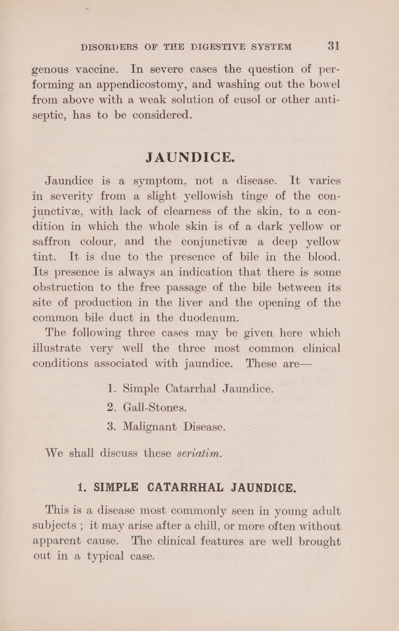 genous vaccine. In severe cases the question of per- forming an appendicostomy, and washing out the bowel from above with a weak solution of eusol or other anti- septic, has to be considered. JAUNDICE. Jaundice is a symptom, not a disease. It varies in severity from a slight yellowish tinge of the con- junctive, with lack of clearness of the skin, to a con- dition in which the whole skin is of a dark yellow or saffron colour, and the conjunctive a deep yellow tint. It is due to the presence of bile in the blood. Its presence is always an indication that there is some obstruction to the free passage of the bile between its site of production in the liver and the opening of the common bile duct in the duodenum. The following three cases may be given here which illustrate very well the three most common clinical conditions associated with jaundice. These are— 1. Simple Catarrhal Jaundice. 2. Gall-Stones. 3. Malignant Disease. We shall discuss these seriatim. 1. SIMPLE CATARRHAL JAUNDICE. This is a disease most commonly seen in young adult subjects ; it may arise after a chill, or more often without apparent cause. The clinical features are well brought out in a typical case.