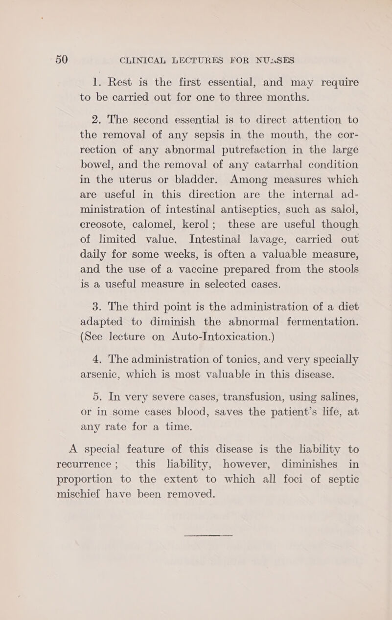 1. Rest is the first essential, and may require to be carried out for one to three months. 2. The second essential is to direct attention to the removal of any sepsis in the mouth, the cor- rection of any abnormal putrefaction in the large bowel, and the removal of any catarrhal condition in the uterus or bladder. Among measures which are useful in this direction are the internal ad- ministration of intestinal antiseptics, such as salol, creosote, calomel, kerol; these are useful though of limited value. Intestinal lavage, carried out daily for some weeks, is often a valuable measure, and the use of a vaccine prepared from the stools is a useful measure in selected cases. 3. The third point is the administration of a diet adapted to diminish the abnormal fermentation. (See lecture on Auto-Intoxication.) 4. The administration of tonics, and very specially arsenic, which is most valuable in this disease. 5. In very severe cases, transfusion, using salines, or in some cases blood, saves the patient’s life, at any rate for a time.