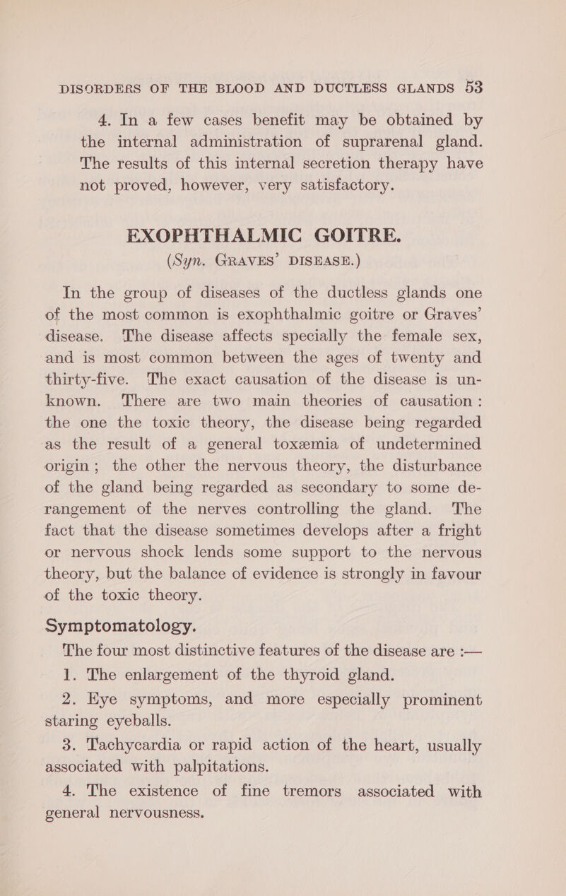 4. In a few cases benefit may be obtained by the internal administration of suprarenal gland. The results of this internal secretion therapy have not proved, however, very satisfactory. EXOPHTHALMIC GOITRE. (Syn. GRAVES’ DISEASE.) In the group of diseases of the ductless glands one of the most common is exophthalmic goitre or Graves’ disease. The disease affects specially the female sex, and is most common between the ages of twenty and thirty-five. The exact causation of the disease is un- known. There are two main theories of causation : the one the toxic theory, the disease being regarded as the result of a general toxemia of undetermined origin; the other the nervous theory, the disturbance of the gland being regarded as secondary to some de- rangement of the nerves controlling the gland. The fact that the disease sometimes develops after a fright or nervous shock lends some support to the nervous theory, but the balance of evidence is strongly in favour of the toxic theory. Symptomatology. The four most distinctive features of the disease are :— 1. The enlargement of the thyroid gland. 2. Eye symptoms, and more especially prominent staring eyeballs. 3. Tachycardia or rapid action of the heart, usually associated with palpitations. 4. The existence of fine tremors associated with general nervousness.