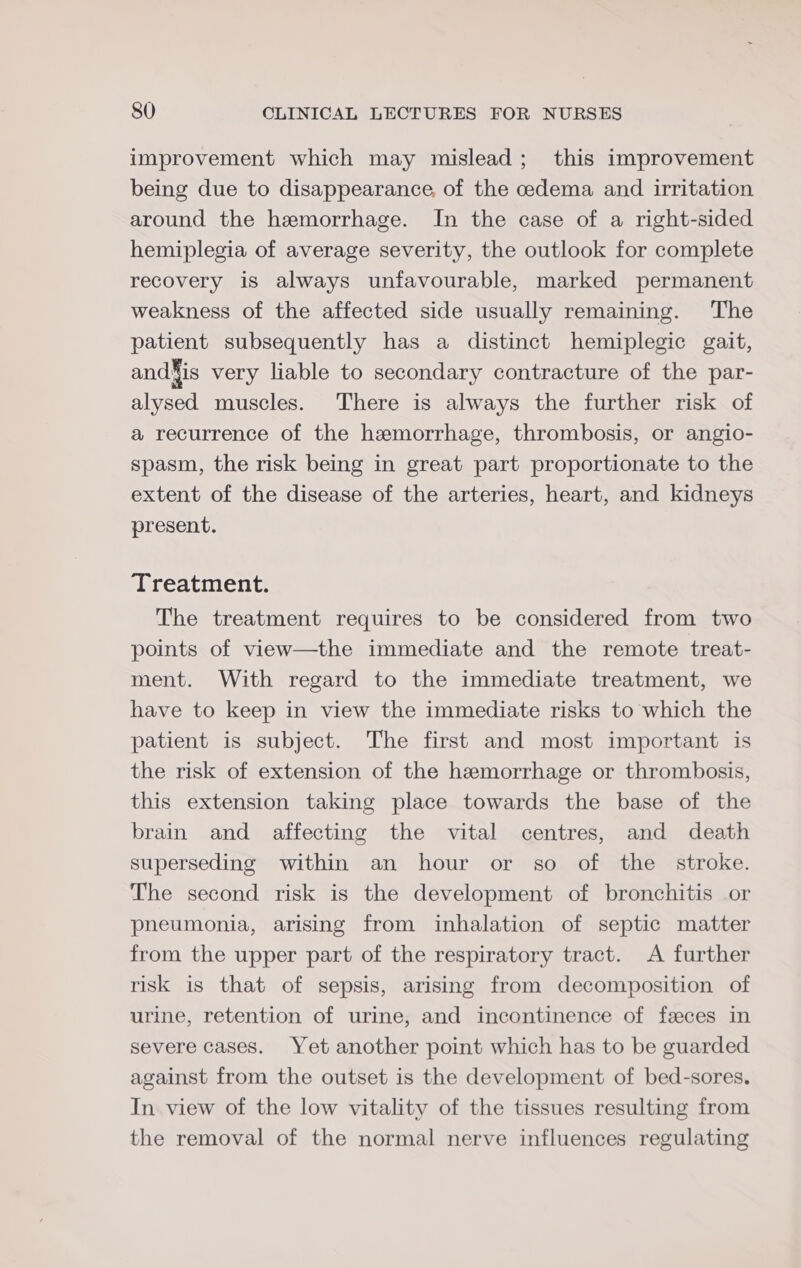 improvement which may mislead; this improvement being due to disappearance, of the cedema and irritation around the hemorrhage. In the case of a right-sided hemiplegia of average severity, the outlook for complete recovery is always unfavourable, marked permanent weakness of the affected side usually remaining. The patient subsequently has a distinct hemiplegic gait, and¥is very liable to secondary contracture of the par- alysed muscles. There is always the further risk of a recurrence of the hemorrhage, thrombosis, or angio- spasm, the risk being in great part proportionate to the extent of the disease of the arteries, heart, and kidneys present. Treatment. The treatment requires to be considered from two points of view—the immediate and the remote treat- ment. With regard to the immediate treatment, we have to keep in view the immediate risks to which the patient is subject. The first and most important is the risk of extension of the hemorrhage or thrombosis, this extension taking place towards the base of the brain and affecting the vital centres, and death superseding within an hour or so of the stroke. The second risk is the development of bronchitis or pneumonia, arising from inhalation of septic matter from the upper part of the respiratory tract. A further risk is that of sepsis, arising from decomposition of urine, retention of urine, and incontinence of feces in severe cases. Yet another point which has to be guarded against from the outset is the development of bed-sores. In view of the low vitality of the tissues resulting from the removal of the normal nerve influences regulating