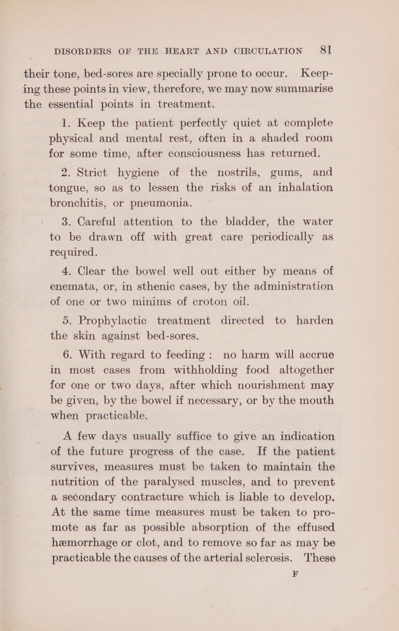 their tone, bed-sores are specially prone to occur. Keep- ing these points in view, therefore, we may now summarise the essential points in treatment. 1. Keep the patient perfectly quiet at complete physical and mental rest, often in a shaded room for some time, after consciousness has returned. 2. Strict hygiene of the nostrils, gums, and tongue, so as to lessen the risks of an inhalation bronchitis, or pneumonia. 3. Careful attention to the bladder, the water to be drawn off with great care periodically as required. 4. Clear the bowel well out either by means of enemata, or, in sthenic cases, by the administration of one or two minims of croton oil. 5. Prophylactic treatment directed to harden the skin against bed-sores, 6. With regard to feeding: no harm will accrue in most cases from withholding food altogether for one or two days, after which nourishment may be given, by the bowel if necessary, or by the mouth when practicable. A few days usually suffice to give an indication of the future progress of the case. If the patient survives, measures must be taken to maintain the nutrition of the paralysed muscles, and to prevent a secondary contracture which is liable to develop. At the same time measures must be taken to pro- mote as far as possible absorption of the effused hemorrhage or clot, and to remove so far as may be practicable the causes of the arterial sclerosis. These F