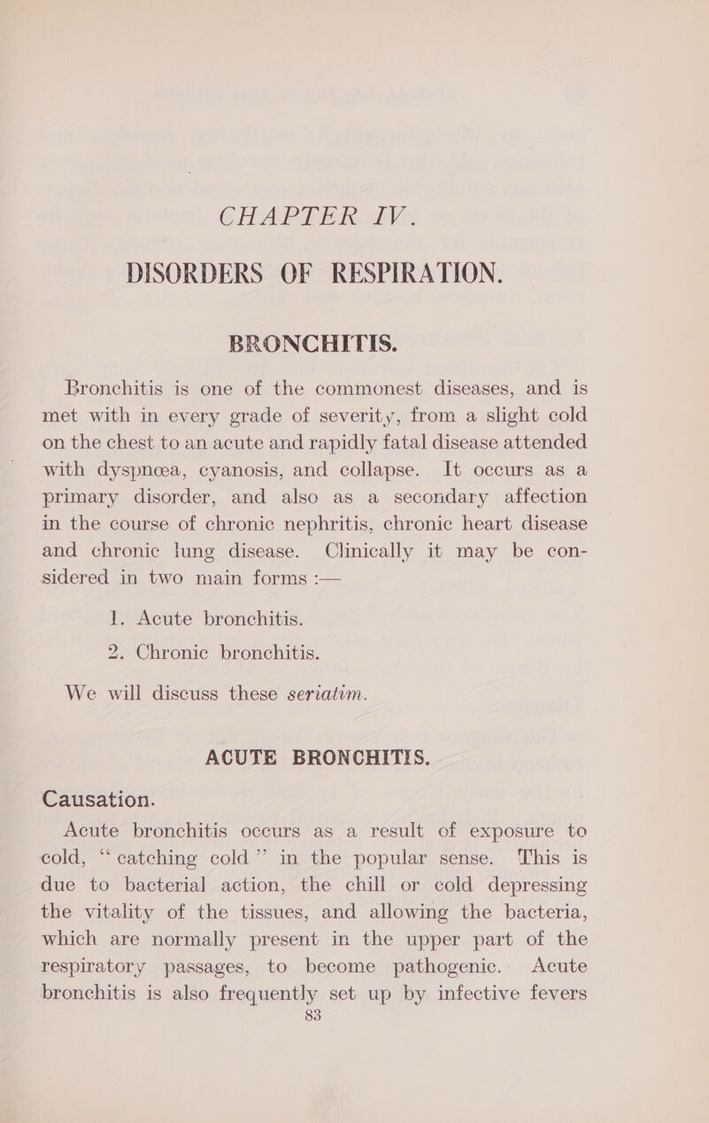CHAPTER LV. DISORDERS OF RESPIRATION. BRONCHITIS. Bronchitis is one of the commonest diseases, and is met with in every grade of severity, from a slight cold on the chest to an acute and rapidly fatal disease attended with dyspnoea, cyanosis, and collapse. It occurs as a primary disorder, and also as a secondary affection in the course of chronic nephritis, chronic heart disease and chronic lung disease. Clinically it may be con- sidered in two main forms :— 1. Acute bronchitis. 2. Chronic bronchitis. We will discuss these seriatim. ACUTE BRONCHITIS. Causation. Acute bronchitis occurs as a result of exposure to cold, “catching cold” in the popular sense. This is due to bacterial action, the chill or cold depressing the vitality of the tissues, and allowing the bacteria, which are normally present in the upper part of the respiratory passages, to become pathogenic. Acute bronchitis is also frequently set up by infective fevers