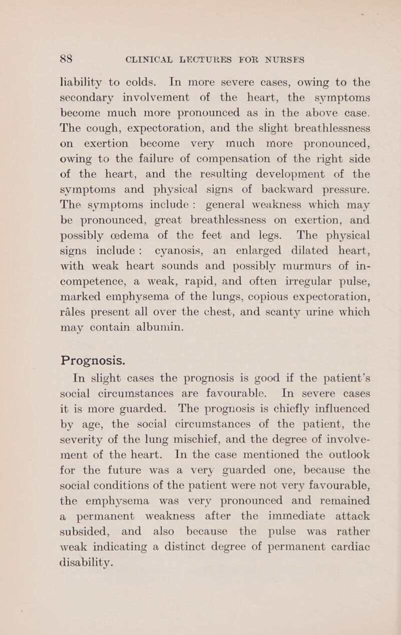 liability to colds. In more severe cases, owing to the secondary involvement of the heart, the symptoms become much more pronounced as in the above case. The cough, expectoration, and the slight breathlessness on exertion become very much more pronounced, owing to the failure of compensation of the right side of the heart, and the resulting development of the symptoms and physical signs of backward pressure. The symptoms include: general weakness which may be pronounced, great breathlessness on exertion, and possibly cedema of the feet and legs. The physical signs include: cyanosis, an enlarged dilated heart, with weak heart sounds and possibly murmurs of in- competence, a weak, rapid, and often irregular pulse, marked emphysema of the lungs, copious expectoration, rales present all over the chest, and scanty urine which may contain albumin. Prognosis. In slight cases the prognosis is good if the patient’s social circumstances are favourable. In severe cases it is more guarded. The prognosis is chiefly influenced by age, the social circumstances of the patient, the severity of the lung mischief, and the degree of involve- ment of the heart. In the case mentioned the outlook for the future was a very guarded one, because the social conditions of the patient were not very favourable, the emphysema was very pronounced and remained a permanent weakness after the immediate attack subsided, and also because the pulse was rather weak indicating a distinct degree of permanent cardiac disability.