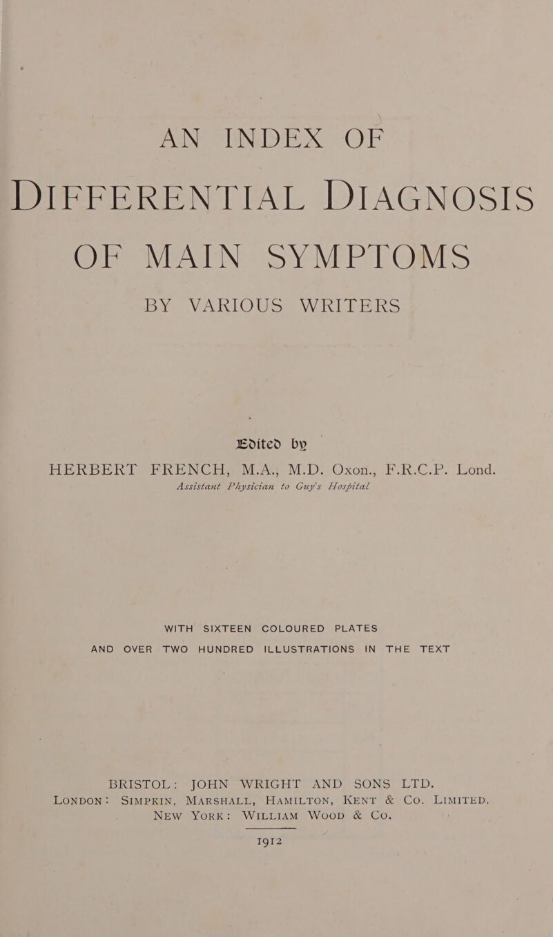 AN INDEX OF DIFFERENTIAL DIAGNOSIS OF MAIN SYMPTOMS BY. VAKIOUSS W RULERS Bdited by — HERDER eh ENC Har aA. M.D. Oxot. FiRIC.P. Lond: Assistant Physician to Guys Hospital WITH SIXTEEN COLOURED PLATES AND OVER TWO HUNDRED ILLUSTRATIONS IN THE TEXT BRISTOL: JOHN WRIGHT AND SONS LTD. LONDON: SIMPKIN, MARSHALL, HAMILTON, KENT &amp; Co. LIMITED. NEW YORK: WILLIAM Woop &amp; Co. I9I2