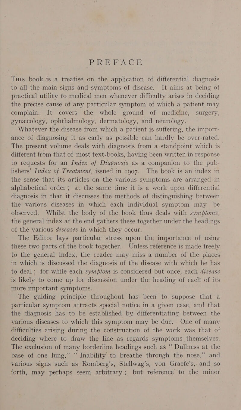 PREFACE _ Tuts book.is a treatise on the application of differential diagnosis to all the main signs and symptoms of disease. It aims at being of practical utility to medical men whenever difficulty arises in. deciding the precise cause of any particular symptom of which a patient may complain. It covers the whole ground of medicine, surgery, gynecology, ophthalmology, dermatology, and neurology. Whatever the disease from which a patient is suffering, the import- ance of diagnosing it as early as possible can hardly be over-rated. The present volume deals with diagnosis from a standpoint which is different from that of most text-books, having been written in response to requests for an Index of Diagnosis as a companion to the pub- lishers’ Index of Treatment, issued in 1907. The book is an index in the sense that its articles on the various symptoms are arranged in alphabetical order ; at the same time it is a work upon differential diagnosis in that it discusses the methods of distinguishing between the various diseases in which each individual symptom may _ be observed. Whilst the body of the book thus deals with symptoms, the general index at the end gathers these together under the headings of the various diseases in which they occur. The Editor lays particular stress upon the importance of using these two parts of the book together. Unless reference is made freely to the general index, the reader may miss a number of the places in which is discussed the diagnosis of the disease with which he has to deal; for while each symptom is considered but once, each disease is likely to come up for discussion under the heading of each of its more important symptoms. The guiding principle throughout has been to suppose that a particular symptom attracts special notice in a given case, and that the diagnosis has to be established by differentiating between the various diseases to which this symptom may be due. One of many difficulties arising during the construction of the work was that of deciding where to draw the line as regards symptoms themselves. The exclusion of many borderline headings such as “ Dullness at the base of one lung,” “ Inability to breathe through the nose,” and various signs such as Romberg’s, Stellwag’s, von Graefe’s,. and so forth, may perhaps seem arbitrary; but reference to the minor