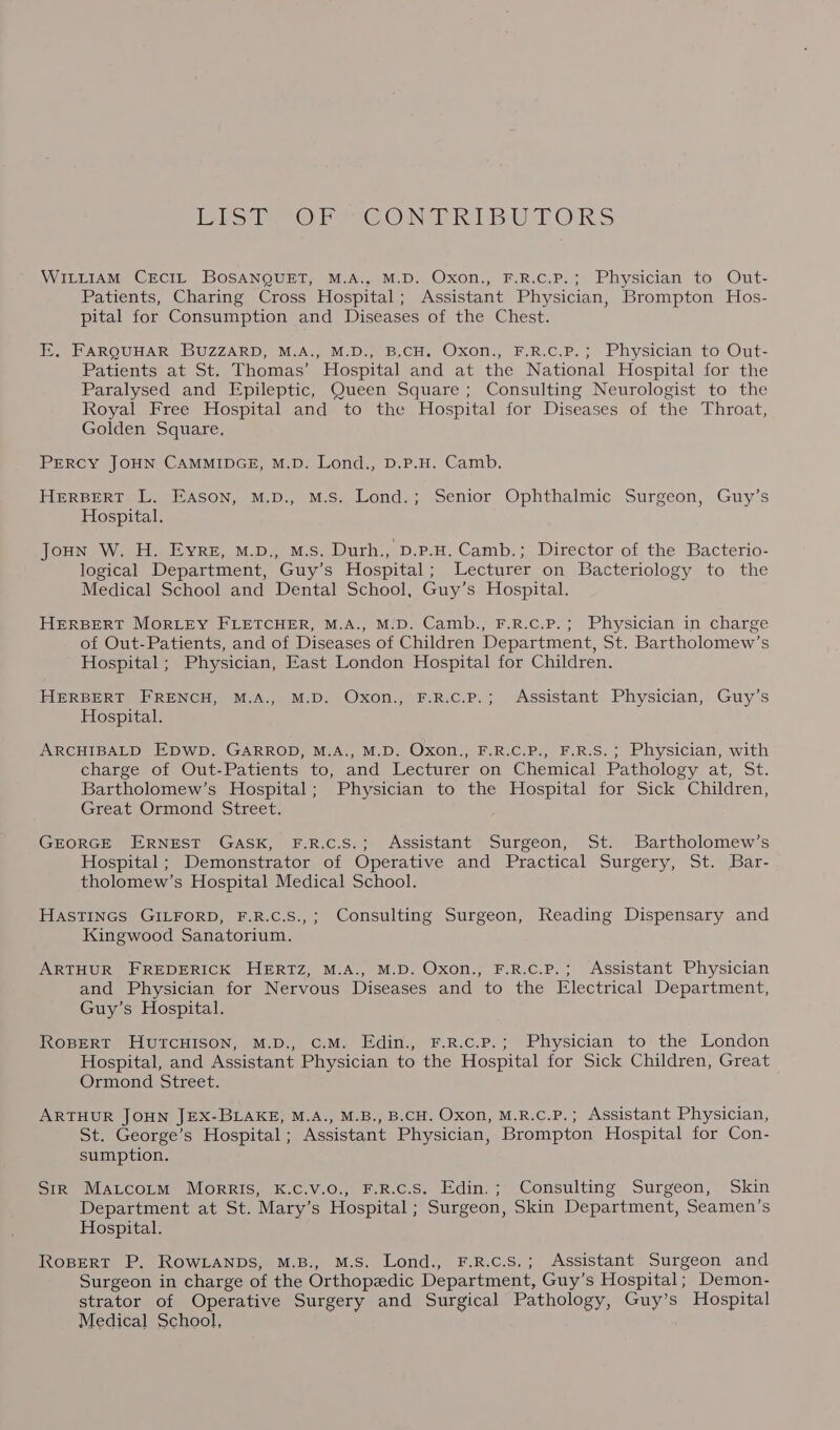 lol OF CONTRIBUTORS WILLIAM CECIL BOSANQUET, M.A., M.D. Oxon., F.R.C.P.; Physician to Out- Patients, Charing Cross Hospital; Assistant Physician, Brompton Hos- pital for Consumption and Diseases of the Chest. E, FARQUHAR BUZZARD, M.A., M.D., B,CH. Oxon., F.R.C.P.; Physician to Out- Patients at St. Thomas’ Hospital and at the National Hospital for the Paralysed and Epileptic, Queen Square ; Consulting Neurologist to the Royal Free Hospital and to the Hospital for Diseases of the Throat, Golden Square. PERCY JOHN CAMMIDGE, M.D. Lond., D.P.H. Camb. HERBERT L. Eason, M.D., M.S. Lond.; Senior Ophthalmic Surgeon, Guy’s Hospital. Joun W. H. Eyre, M.D., M.S. Durh., D.P.H. Camb.; Director of the Bacterio- logical Department, Guy’s Hospital; Lecturer on Bacteriology to the Medical School and Dental School, Guy’s Hospital. HERBERT MORLEY FLETCHER, M.A., M.D. Camb., F.R.c.P.; Physician in charge of Out-Patients, and of Diseases of Children Department, St. Bartholomew’s Hospital; Physician, East London Hospital for Children. HERBERT FRENCH, M.A., M.D. Oxon., F.R.c.P.; Assistant Physician, Guy’s Hospital. ARCHIBALD EDWD. GARROD, M.A., M.D. Oxon., F.R.C.P., F.R.S.; Physician, with charge of Out-Patients to, and Lecturer on Chemical Pathology at, St. Bartholomew’s Hospital; Physician to the Hospital for Sick Children, Great Ormond Street. GEORGE ERNEST GASK, F.R.C.S.; Assistant Surgeon, St. Bartholomew’s Hospital; Demonstrator of Operative and Practical Surgery, St. Bar- tholomew’s Hospital Medical School. HASTINGS GILFORD, F.R.C.S.,; Consulting Surgeon, Reading Dispensary and Kingwood Sanatorium. ARTHUR FREDERICK HERTZ, M.A., M.D. Oxon., F.R.c.P.; Assistant Physician and Physician for Nervous Diseases and to the Electrical Department, Guy’s Hospital. ROBERT HUTCHISON, M.D., C.M. Edin., F.R.c.P.; Physician to the London Hospital, and Assistant Physician to the Hospital for Sick Children, Great Ormond Street. ARTHUR JOHN JEX-BLAKE, M.A., M.B., B.CH. Oxon, M.R.c.P.; Assistant Physician, St. George’s Hospital; Assistant Physician, Brompton Hospital for Con- sumption. Sir Matcotm Morris, K.C.V.0., F.R.c.S. Edin.; Consulting Surgeon, Skin Department at St. Mary’s Hospital ; Surgeon, Skin Department, Seamen’s Hospital. RoBERT P. ROWLANDS, M.B., M.S. Lond., F.R.c.S.; Assistant Surgeon and Surgeon in charge of the Orthopedic Department, Guy’s Hospital; Demon- strator of Operative Surgery and Surgical Pathology, Guy’s Hospital Medical School,