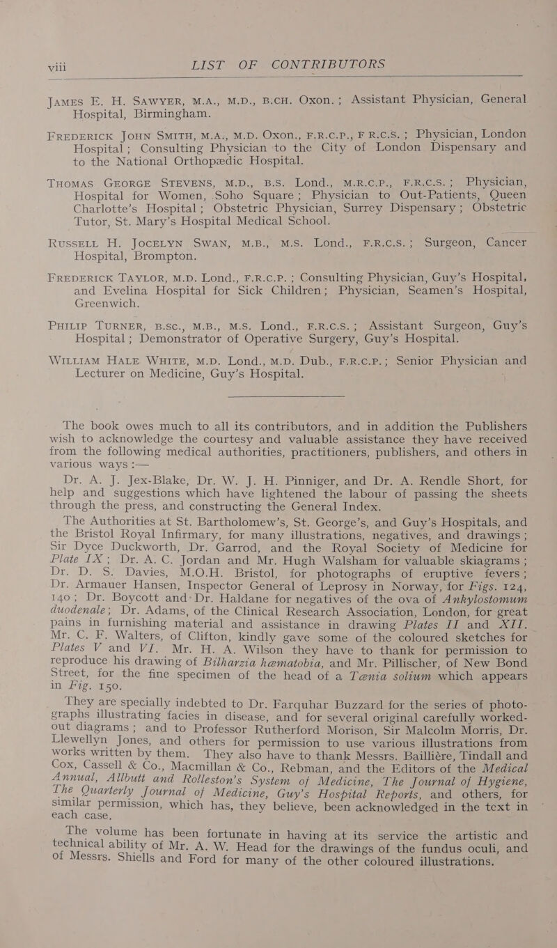 James E. H. SAWYER, M.A., M.D., B.CH. Oxon. ; Assistant Physician, General Hospital, Birmingham. FREDERICK JOHN SMITH, M.A., M.D. Oxon., F.R.C.P., F R.C.S.; Physician, London Hospital; Consulting Physician to the City of London Dispensary and to the National Orthopedic Hospital. THOMAS: GEORGE STEVENS, M.D. B.Sa)lond), =k. PH RCs) cmb ysiciam, Hospital for Women, Soho Square; Physician to Out-Patients, Queen Charlotte’s Hospital; Obstetric Physician, Surrey Dispensary ; Obstetric Tutor, St. Mary’s Hospital Medical School. RussELL H. JocELYN SWAN, M.B., M.S. Lond., F.R.C.S.; Surgeon, Cancer Hospital, Brompton. FREDERICK TAYLOR, M.D. Lond., F.R.c.P. ; Consulting Physician, Guy’s Hospital, and Evelina Hospital for Sick Children; Physician, Seamen’s Hospital, Greenwich. PHILIP TURNER, B.SC., M.B., M.S. Lond., F.R.c.Ss.; Assistant Surgeon, Guy’s Hospital ; Demonstrator of Operative Surgery, Guy’s Hospital. WILLIAM HALE WHITE, M.D. Lond., M.D. Dub., F.R.c.P.; Senior Physician and Lecturer on Medicine, Guy’s Hospital. The book owes much to all its contributors, and in addition the Publishers wish to acknowledge the courtesy and valuable assistance they have received from the following medical authorities, practitioners, publishers, and others in various ways :— Dr, A. J. Jex-Blake, Dr. W. J. H. Pinniger, and Dr. A. Rendle Short, for help and suggestions which have lightened the labour of passing the sheets through the press, and constructing the General Index. The Authorities at St. Bartholomew’s, St. George’s, and Guy’s Hospitals, and the Bristol Royal Infirmary, for many illustrations, negatives, and drawings ; Sir Dyce Duckworth, Dr. Garrod, and the Royal Society of Medicine for Plate IX; Dr. A. C. Jordan and Mr. Hugh Walsham for valuable skiagrams ; Dr. D. S. Davies, M.O.H. Bristol, for photographs of eruptive fevers ; Dr. Armauer Hansen, Inspector General of Leprosy in Norway, for Figs. 124, 140; Dr. Boycott and: Dr. Haldane for negatives of the ova of Ankylostomum duodenale : Dr. Adams, of the Clinical Research Association, London, for great pains in furnishing material and assistance in drawing Plates II and XII. Mr. C, F. Walters, of Clifton, kindly gave some of the coloured sketches for Plates V and VI. _Mr. H. A. Wilson they have to thank for permission to reproduce his drawing of Bilharzia hematobia, and Mr. Pillischer, of New Bond Street, for the fine specimen of the head of a Tenia solium which appears in Fig. 150, They are specially indebted to Dr. Farquhar Buzzard for the series of photo- graphs illustrating facies in disease, and for several original carefully worked- out diagrams; and to Professor Rutherford Morison, Sir Malcolm Morris, Dr. Llewellyn Jones, and others for permission to use various illustrations from works written by them. They also have to thank Messrs. Bailliére, Tindall and ie. oi &amp; Co., Macmillan &amp; Co., Rebman, and the Editors of the Medical Ae Allbutt and Rolleston’s System of Medicine, The Journal of Hygiene, he Quarterly Journal of Medicine, Guy’s Hospital Reports, and others, for similar permission, which has, they believe, been acknowledged in the text in each case, The volume has been for technical ability of Mr. A, of Messrs. Shiells and For tunate in having at its service the artistic and W. Head for the drawings of the fundus oculi, and d for many of the other coloured illustrations.