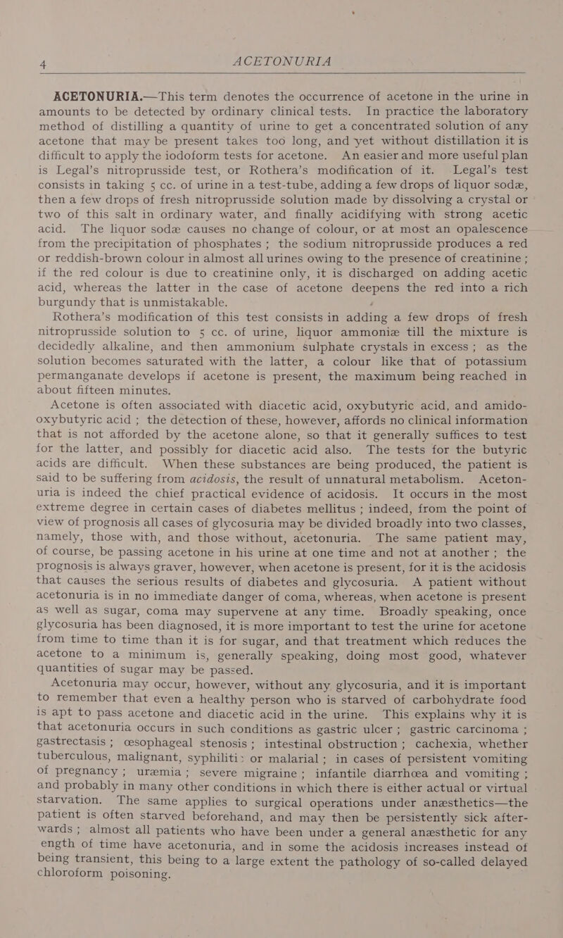 ACETONURIA.—This term denotes the occurrence of acetone in the urine in amounts to be detected by ordinary clinical tests. In practice the laboratory method of distilling a quantity of urine to get a concentrated solution of any acetone that may be present takes too long, and yet without distillation it is difficult to apply the iodoform tests for acetone. An easier and more useful plan is Legal’s nitroprusside test, or Rothera’s modification of it. Legal’s test consists in taking 5 cc. of urine in a test-tube, adding a few drops of liquor sode, then a few drops of fresh nitroprusside solution made by dissolving a crystal or two of this salt in ordinary water, and finally acidifying with strong acetic acid. The liquor sode causes no change of colour, or at most an opalescence- from the precipitation of phosphates ; the sodium nitroprusside produces a red or reddish-brown colour in almost all urines owing to the presence of creatinine ; if the red colour is due to creatinine only, it is discharged on adding acetic acid, whereas the latter in the case of acetone deepens the red into a rich burgundy that is unmistakable. : Rothera’s modification of this test consists in adding a few drops of fresh nitroprusside solution to 5 cc. of urine, liquor ammonie till the mixture is decidedly alkaline, and then ammonium Sulphate crystals in excess; as the solution becomes saturated with the latter, a colour like that of potassium permanganate develops if acetone is present, the maximum being reached in about fifteen minutes. Acetone is often associated with diacetic acid, oxybutyric acid, and amido- oxybutyric acid ; the detection of these, however, affords no clinical information that is not afforded by the acetone alone, so that it generally suffices to test for the latter, and possibly for diacetic acid also. The tests for the butyric acids are difficult. When these substances are being produced, the patient is said to be suffering from acidosis, the result of unnatural metabolism. Aceton- uria is indeed the chief practical evidence of acidosis. It occurs in the most extreme degree in certain cases of diabetes mellitus ; indeed, from the point of view of prognosis all cases of glycosuria may be divided broadly into two classes, namely, those with, and those without, acetonuria. The same patient may, of course, be passing acetone in his urine at one time and not at another; the prognosis is always graver, however, when acetone is present, for it is the acidosis that causes the serious results of diabetes and glycosuria. A patient without acetonuria is in no immediate danger of coma, whereas, when acetone is present as well as sugar, coma may supervene at any time. Broadly speaking, once glycosuria has been diagnosed, it is more important to test the urine for acetone from time to time than it is for sugar, and that treatment which reduces the acetone to a minimum is, generally speaking, doing most good, whatever quantities of sugar may be passed. Acetonuria may occur, however, without any glycosuria, and it is important to remember that even a healthy person who is starved of carbohydrate food 1s apt to pass acetone and diacetic acid in the urine. This explains why it is that acetonuria occurs in such conditions as gastric ulcer; gastric carcinoma ; gastrectasis ; oesophageal stenosis; intestinal obstruction ; cachexia, whether tuberculous, malignant, syphiliti&gt; or malarial; in cases of persistent vomiting of pregnancy ; uremia; severe migraine; infantile diarrhcea and vomiting ; and probably in many other conditions in which there is either actual or virtual starvation. The same applies to surgical operations under anezsthetics—the patient is often starved beforehand, and may then be persistently sick after- wards ; almost all patients who have been under a general anesthetic for any ength of time have acetonuria, and in some the acidosis increases instead of being transient, this being to a large extent the pathology of so-called delayed chloroform poisoning. |