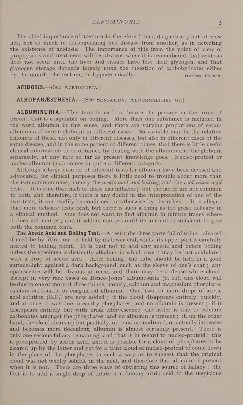 The chief importance of acetonuria therefore from a diagnostic point of view lies, not so much in distinguishing one disease from another, as in detecting the existence of acidosis. The importance of this from the point of view of prophylaxis and treatment will be obvious when it is remembered that acidosis does not occur until the liver and tissues have lost their glycogen, and that glycogen storage depends largely upon the ingestion of carbohydrates either by the mouth, the rectum, or hypodermically. Herbert French. ACIDOSIS.—(See AcETONURIA.) ACROPARAESTHESIA.—(See SENsATION, ABNORMALITIES OF.) ALBUMINURIA.—This term is used to denote the passage in the urine of proteid that is coagulable on boiling. More than one substance is included in the word albumin in this sense, and there are varying proportions of serum albumin and serum globulin in different cases. So variable may be the relative amounts of these, not only in different diseases, but also in different cases of the same disease, and in the same patient at different times, that there is little useful clinical information to be obtained by dealing with the albumin and the globulin separately, at any rate so far as present knowledge goes. Nucleo-proteid or nucleo-albumin (q.v.) comes in quite a different category. Although a large number of different tests for albumin have been devised and advocated, for clinical purposes there is little need to trouble about more than the two common ones, namely the acetic acid and boiling, and the cold nitric acid tests. It is true that each of these has fallacies; but the latter are not common to both, and therefore, if there is any doubt in the interpretation of one of the two tests, it can readily be confirmed or otherwise by the other. It is alleged that more delicate tests exist, but there is such a thing as too great delicacy in a clinical method. One does not want to find albumin in minute traces where it does not matter; and it seldom matters until its amount is sufficient to give both the common tests. The Acetic Acid and Boiling Test.—A test-tube three parts full of urine—cleared if need be by filtration—is held by its lower end, whilst its upper part is carefully heated to boiling point. It is best not to add any acetic acid before boiling unless the specimen is distinctly alkaline, in which case it may be just acidulated with a drop of acetic acid. After boiling, the tube should be held in a good surface-light against a dark background, such as the sleeve of one’s coat; any opalescence will be obvious at once, and there may be a dense white cloud. Except in very rare cases of Bence-Jones’ albumosuria (p. 21), this cloud will be due to one or more of three things, namely, calcium and magnesium phosphate, calcium carbonate, or coagulated albumin. One, two, or more drops of acetic acid solution (B.P.) are now added; if the cloud disappears entirely, quickly, and at once, it was due to earthy phosphates, and no albumin is present ; if it disappears entirely but with brisk effervescence, the latter is due to calcium carbonates amongst the phosphates, and no albumin is present ; if, on the other hand, the cloud clears up but partially, or remains unaltered, or actually increases and becomes more flocculent, albumin is almost certainly present. There is only one serious fallacy remaining, and that is in regard to nucleo-proteid ; this is precipitated by acetic acid, and it is possible for a cloud of phosphates to be cleared up by the latter and yet for a faint cloud of nucleo-proteid to come down in the place of the phosphates in such a way as to suggest that the original cloud was not wholly soluble in the acid, and therefore that albumin is present when it is not. There are three ways of obviating this source of fallacy: the first is to add a single drop of dilute non-fuming nitric acid to the suspicious