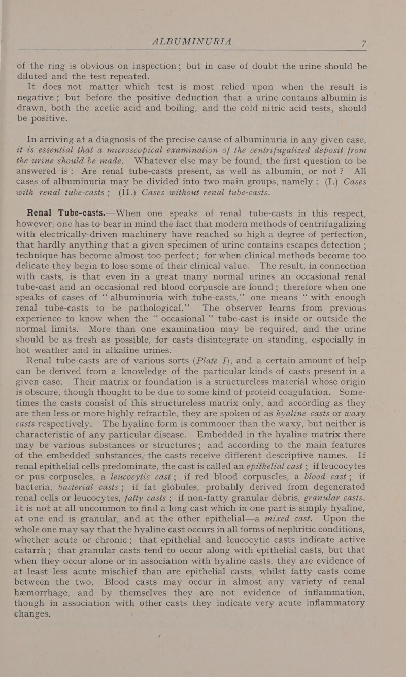 of the ring is obvious on inspection; but in case of doubt the urine should be diluted and the test repeated. It does not matter which test is most relied upon when the result is negative ; but before the positive deduction that a urine contains albumin is drawn, both the acetic acid and boiling, and the cold nitric acid tests, should be positive. In arriving at a diagnosis of the precise cause of albuminuria in any given case, at is essential that a microscopical examination of the centrifugalized deposit from the urine should be made. Whatever else may be found, the first question to be answered is: Are renal tube-casts present, as well as albumin, or not? All cases of albuminuria may be divided into two main groups, namely: (I.) Cases with venal tube-casts; (11.) Cases without venal tube-casts. Renal Tube-casts.—When one speaks of renal tube-casts in this respect, however; one has to bear in mind the fact that modern methods of centrifugalizing with electrically-driven machinery have reached so high a degree of perfection, that hardly anything that a given specimen of urine contains escapes detection ; technique has become almost too perfect; for when clinical methods become too delicate they begin to lose some of their clinical value. The result, in connection with casts, is that even in a great many normal urines an occasional renal tube-cast and an occasional red blood corpuscle are found; therefore when one speaks of cases of “‘ albuminuria with tube-casts,’’ one means “ with enough renal tube-casts to be pathological.’’ The observer learns from previous experience to know when the “ occasional”’ tube-cast is inside or outside the normal limits. More than one examination may be required, and the urine should be as fresh as possible, for casts disintegrate on standing, especially in hot weather and in alkaline urines. Renal tube-casts are of various sorts (Plate I), and a certain amount of help can be derived from a knowledge of the particular kinds of casts present in a given case. Their matrix or foundation is a structureless material whose origin is obscure, though thought to be due to some kind of proteid coagulation. Some- times the casts consist of this structureless matrix only, and according as they are then less or more highly refractile, they are spoken of as hyaline casts or waxy casts respectively. The hyaline form is commoner than the waxy, but neither is characteristic of any particular disease. Embedded in the hyaline matrix there may be various substances or structures; and according to the main features of the embedded substances, the casts receive different descriptive names. If renal epithelial cells predominate, the cast is called an epithelial cast ; if leucocytes or pus’ corpuscles, a leucocytic cast; if red blood corpuscles, a blood cast; if bacteria, bacterial casts; if fat globules, probably derived from degenerated renal cells or leucocytes, fatty casts ; if non-fatty granular débris, gyanular casts. It is not at all uncommon to find a long cast which in one part is simply hyaline, at one end is granular, and at the other epithelial—a mixed cast. Upon the whole one may say that the hyaline cast occurs in all forms of nephritic conditions, whether acute or chronic; that epithelial and leucocytic casts indicate active catarrh; that granular casts tend to occur along with epithelial casts, but that when they occur alone or in association with hyaline casts, they are evidence of at least less acute mischief than are epithelial casts, whilst fatty casts come between the two. Blood casts may occur in almost any variety of renal hemorrhage, and by themselves they are not evidence of inflammation, though in association with other casts they indicate very acute inflammatory changes.