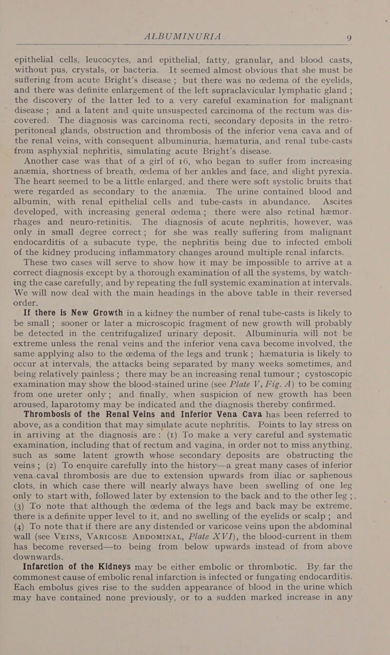 epithelial cells, leucocytes, and epithelial, fatty, granular, and blood casts, without pus, crystals, or bacteria. It seemed almost obvious that she must be suffering from acute Bright’s disease ; but there was no oedema of the eyelids, and there was definite enlargement of the left supraclavicular lymphatic gland ; the discovery of the latter led to a very careful examination for malignant disease ; and a latent and quite unsuspected carcinoma of the rectum was dis- covered. The diagnosis was carcinoma recti, secondary deposits in the retro- peritoneal glands, obstruction and thrombosis of the inferior vena cava and of the renal veins, with consequent albuminuria, hematuria, and renal tube-casts from asphyxial nephritis, simulating acute Bright’s disease. Another case was that of a girl of 16, who began to suffer from increasing anemia, shortness of breath, oedema of her ankles and face, and slight pyrexia. The heart seemed to be a little enlarged, and there were soft systolic bruits that were regarded as secondary to the anemia. The urine contained blood and albumin, with renal epithelial cells and tube-casts in abundance. Ascites developed, with increasing general cedema; there were also retinal hemor- rhages and neuro-retinitis. The diagnosis of acute nephritis, however, was only in small degree correct; for she was really suffering from malignant endocarditis of a subacute type, the nephritis being due to infected emboli of the kidney producing inflammatory changes around multiple renal infarcts. These two cases will serve to show how it may be impossible to arrive at a correct diagnosis except by a thorough examination of all the systems, by watch- ing the case carefully, and by repeating the full systemic examination at intervals. We will now deal with the main headings in the above table in their reversed order. If there is New Growth in a kidney the number of renal tube-casts is likely to be small; sooner or later a microscopic fragment of new growth will probably be detected in the centrifugalized urinary deposit. Albuminuria will not be extreme unless the renal veins and the inferior vena cava become involved, the same applying also to the cedema of the legs and trunk ; hematuria is hkely to occur at intervals, the attacks being separated by many weeks sometimes, and being relatively painless ; there may be an increasing renal tumour ; cystoscopic examination may show the blood-stained urine (see Plate V, Fig. A) to be coming from one ureter only; and finally, when suspicion of new growth has been aroused, laparotomy may be indicated and the diagnosis thereby confirmed. Thrombosis of the Renal Veins and Inferior Vena Cava has been referred to above, as a condition that may simulate acute nephritis. Points to lay stress on in arriving at the diagnosis are: (1) To make a very careful and systematic examination, including that of rectum and vagina, in order not to miss anything, such as some latent growth whose secondary deposits are obstructing the veins ; (2) To enquire carefully into the history—a great many cases of inferior vena-caval thrombosis are due to extension upwards from iliac or saphenous clots, in which case there will nearly always have been swelling of one leg only to start with, followed later by extension to the back and to the other leg ;. (3) To note that although the cedema of the legs and back may be extreme, there is a definite upper level to it, and no swelling of the eyelids or scalp; and (4) To note that if there are any distended or varicose veins upon the abdominal wall (see VEINS, VARICOSE ABDOMINAL, Plate XVI), the blood-current in them has become reversed—to being from below upwards instead of from above downwards. Infarction of the Kidneys may be either embolic or thrombotic. By, far the commonest cause of embolic renal infarction is infected or fungating endocarditis. Each embolus gives rise to the sudden appearance of blood in the urine which may have contained none previously, or to a sudden marked increase in any