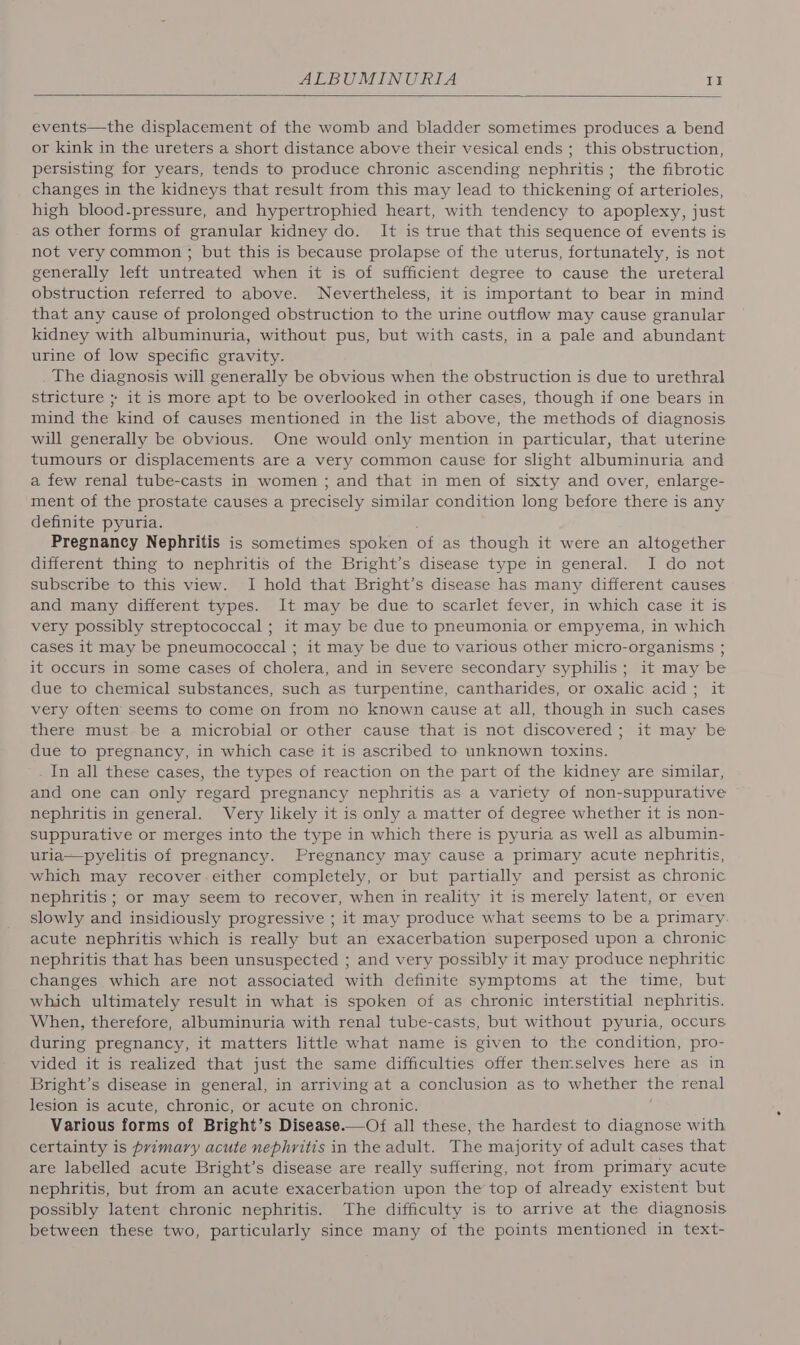 events—the displacement of the womb and bladder sometimes produces a bend or kink in the ureters a short distance above their vesical ends ; this obstruction, persisting for years, tends to produce chronic ascending nephritis ; the fibrotic changes in the kidneys that result from this may lead to thickening of arterioles, high blood-pressure, and hypertrophied heart, with tendency to apoplexy, just as other forms of granular kidney do. It is true that this sequence of events is not very common ; but this is because prolapse of the uterus, fortunately, is not generally left untreated when it is of sufficient degree to cause the ureteral obstruction referred to above. Nevertheless, it is important to bear in mind that any cause of prolonged obstruction to the urine outflow may cause granular kidney with albuminuria, without pus, but with casts, in a pale and abundant urine of low specific gravity. The diagnosis will generally be obvious when the obstruction is due to urethral stricture ; it is more apt to be overlooked in other cases, though if one bears in mind the kind of causes mentioned in the list above, the methods of diagnosis will generally be obvious. One would only mention in particular, that uterine tumours or displacements are a very common cause for slight albuminuria and a few renal tube-casts in women ; and that in men of sixty and over, enlarge- ment of the prostate causes a precisely similar condition long before there is any definite pyuria. Pregnancy Nephritis is sometimes spoken of as though it were an altogether different thing to nephritis of the Bright’s disease type in general. I do not subscribe to this view. I hold that Bright’s disease has many different causes and many different types. It may be due to scarlet fever, in which case it is very possibly streptococcal ; it may be due to pneumonia or empyema, in which cases it may be pneumococcal ; it may be due to various other micro-organisms ; it occurs in some cases of cholera, and in severe secondary syphilis; it may be due to chemical substances, such as turpentine, cantharides, or oxalic acid ; it very often seems to come on from no known cause at all, though in such cases there must be a microbial or other cause that is not discovered; it may be due to pregnancy, in which case it is ascribed to unknown toxins. . In all these cases, the types of reaction on the part of the kidney are similar, and one can only regard pregnancy nephritis as a variety of non-suppurative nephritis in general. Very likely it is only a matter of degree whether it is non- suppurative or merges into the type in which there is pyuria as well as albumin- uria—pyelitis of pregnancy. Pregnancy may cause a primary acute nephritis, which may recover either completely, or but partially and persist as chronic nephritis ; or may seem to recover, when in reality it is merely latent, or even slowly and insidiously progressive ; it may produce what seems to be a primary. acute nephritis which is really but an exacerbation superposed upon a chronic nephritis that has been unsuspected ; and very possibly it may produce nephritic changes which are not associated with definite symptoms at the time, but which ultimately result in what is spoken of as chronic interstitial nephritis. When, therefore, albuminuria with renal tube-casts, but without pyuria, occurs. during pregnancy, it matters little what name is given to the condition, pro- vided it is realized that just the same difficulties offer themselves here as in Bright’s disease in general, in arriving at a conclusion as to whether the renal lesion is acute, chronic, or acute on chronic. Various forms of Bright’s Disease.—Of all these, the hardest to diagnose with certainty is primary acute nephritis in the adult. The majority of adult cases that are labelled acute Bright’s disease are really suffering, not from primary acute nephritis, but from an acute exacerbation upon the top of already existent but possibly latent chronic nephritis. The difficulty is to arrive at the diagnosis between these two, particularly since many of the points mentioned in text-