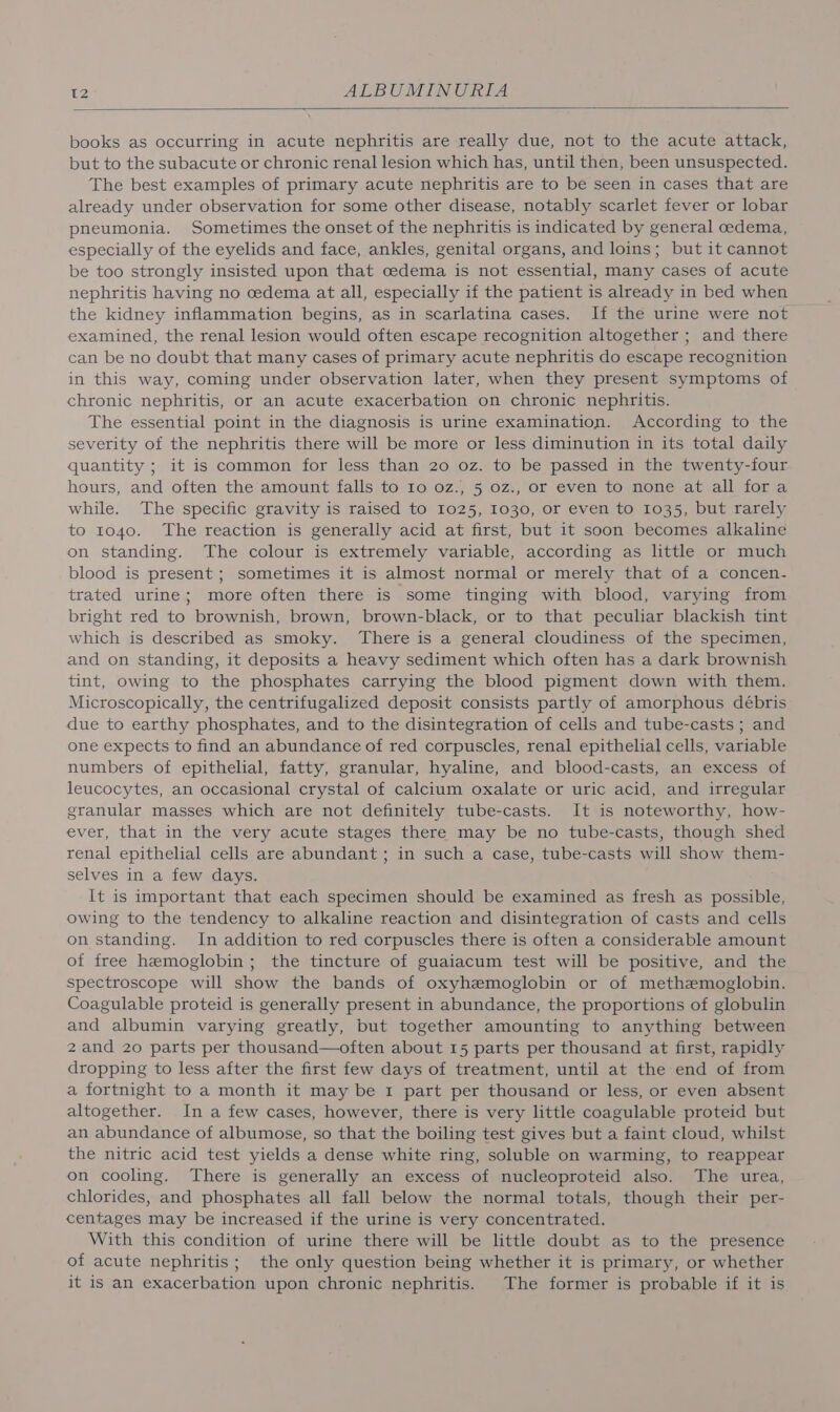books as occurring in acute nephritis are really due, not to the acute attack, but to the subacute or chronic renal lesion which has, until then, been unsuspected. The best examples of primary acute nephritis are to be seen in cases that are already under observation for some other disease, notably scarlet fever or lobar pneumonia. Sometimes the onset of the nephritis is indicated by general cedema, especially of the eyelids and face, ankles, genital organs, and loins; but it cannot be too strongly insisted upon that cedema is not essential, many cases of acute nephritis having no cedema at all, especially if the patient is already in bed when the kidney inflammation begins, as in scarlatina cases. If the urine were not examined, the renal lesion would often escape recognition altogether ; and there can be no doubt that many cases of primary acute nephritis do escape recognition in this way, coming under observation later, when they present symptoms of chronic nephritis, or an acute exacerbation on chronic nephritis. The essential point in the diagnosis is urine examination. According to the severity of the nephritis there will be more or less diminution in its total daily quantity ; it is common for less than 20 oz. to be passed in the twenty-four hours, and often the amount falls to Io oz., 5 oz., or even to none at all fora while. The specific gravity is raised to 1025, 1030, or even to 1035, but rarely to to4o. The reaction is generally acid at first, but it soon becomes alkaline on standing. The colour is extremely variable, according as little or much blood is present; sometimes it is almost normal or merely that of a concen- trated urine; more often there is some tinging with blood, varying from bright red to brownish, brown, brown-black, or to that peculiar blackish tint which is described as smoky. There is a general cloudiness of the specimen, and on standing, it deposits a heavy sediment which often has a dark brownish tint, owing to the phosphates carrying the blood pigment down with them. Microscopically, the centrifugalized deposit consists partly of amorphous débris due to earthy phosphates, and to the disintegration of cells and tube-casts ; and one expects to find an abundance of red corpuscles, renal epithelial cells, variable numbers of epithelial, fatty, granular, hyaline, and blood-casts, an excess of leucocytes, an occasional crystal of calcium oxalate or uric acid, and irregular granular masses which are not definitely tube-casts. It is noteworthy, how- ever, that in the very acute stages there may be no tube-casts, though shed renal epithelial cells are abundant ; in such a case, tube-casts will show them- selves in a few days. It is important that each specimen should be examined as fresh as possible, owing to the tendency to alkaline reaction and disintegration of casts and cells on standing. In addition to red corpuscles there is often a considerable amount of free hemoglobin; the tincture of guaiacum test will be positive, and the spectroscope will show the bands of oxyhemoglobin or of methemoglobin. Coagulable proteid is generally present in abundance, the proportions of globulin and albumin varying greatly, but together amounting to anything between 2 and 20 parts per thousand—often about 15 parts per thousand at first, rapidly dropping to less after the first few days of treatment, until at the end of from a fortnight to a month it may be 1 part per thousand or less, or even absent altogether. In a few cases, however, there is very little coagulable proteid but an abundance of albumose, so that the boiling test gives but a faint cloud, whilst the nitric acid test yields a dense white ring, soluble on warming, to reappear on cooling, There is generally an excess of nucleoproteid also. The urea, chlorides, and phosphates all fall below the normal totals, though their per- centages may be increased if the urine is very concentrated. With this condition of urine there will be little doubt as to the presence of acute nephritis; the only question being whether it is primary, or whether it is an exacerbation upon chronic nephritis. The former is probable if it is