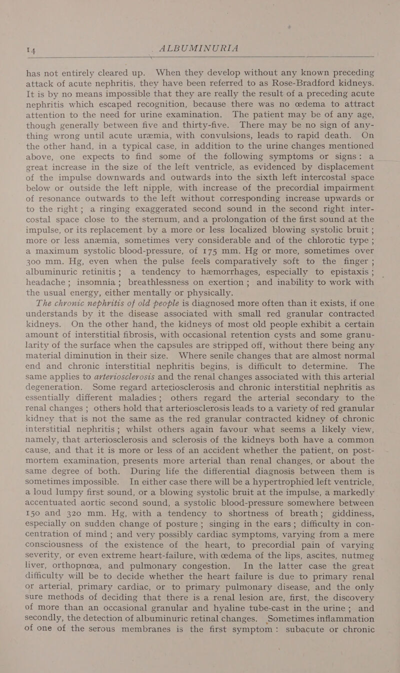 has not entirely cleared up. When they develop without any known preceding attack of acute nephritis, they have been referred to as Rose-Bradford kidneys. It is by no means impossible that they are really the result of a preceding acute nephritis which escaped recognition, because there was no cedema to attract attention to the need for urine examination. The patient may be of any age, though generally between five and thirty-five. There may be no sign of any- thing wrong until acute uremia, with convulsions, leads to rapid death. On the other hand, in a typical case, in addition to the urine changes mentioned above, one expects to find some of the following symptoms or signs: a great increase in the size of the left ventricle, as evidenced by displacement of the impulse downwards and outwards into the sixth left intercostal space below or outside the left nipple, with increase of the precordial impairment of resonance outwards to the left without corresponding increase upwards or to the right; a ringing exaggerated second sound in the second right inter- costal space close to the sternum, and a prolongation of the first sound at the impulse, or its replacement by a more or less localized blowing systolic bruit ; more or less anemia, sometimes very considerable and of the chlorotic type ; a maximum systolic blood-pressure, of 175 mm. Hg or more, sometimes over 300 mm. Hg, even when the pulse feels comparatively soft to the finger ; albuminuric retinitis; a tendency to hemorrhages, especially to epistaxis ; headache ; insomnia; breathlessness on exertion; and inability to work with the usual energy, either mentally or physically. The chronic nephritis of old people is diagnosed more often than it exists, if one understands by it the disease associated with small red granular contracted kidneys. On the other hand, the kidneys of most old people exhibit a certain amount of interstitial fibrosis, with occasional retention cysts and some granu- larity of the surface when the capsules are stripped off, without there being any material diminution in their size. Where senile changes that are almost normal end and chronic interstitial nephritis begins, is difficult to determine. The same applies to arteriosclerosis and the renal changes associated with this arterial degeneration. Some regard arteriosclerosis and chronic interstitial nephritis as essentially different maladies; others regard the arterial secondary to the renal changes ; others hold that arteriosclerosis leads to a variety of red granular kidney that is not the same as the red granular contracted kidney of chronic interstitial nephritis; whilst others again favour what seems a likely view, namely, that arteriosclerosis and sclerosis of the kidneys both have a common cause, and that it is more or less of an accident whether the patient, on post- mortem examination, presents more arterial than renal changes, or about the same degree of both. During life the differential diagnosis between them is sometimes impossible. In either case there will be a hypertrophied left ventricle, a loud lumpy first sound, or a blowing systolic bruit at the impulse, a markedly accentuated aortic second sound, a systolic blood-pressure somewhere between 150 and 320 mm. Hg, with a tendency to shortness of breath; giddiness, especially on sudden change of posture ; singing in the ears; difficulty in con- centration of mind ; and very possibly cardiac symptoms, varying from a mere consciousness of the existence of the heart, to precordial pain of varying severity, or even extreme heart-failure, with oedema of the lips, ascites, nutmeg liver, orthopnoea, and pulmonary congestion. In the latter case the great difficulty will be to decide whether the heart failure is due to primary renal or arterial, primary cardiac, or to primary pulmonary disease, and the only sure methods of deciding that there is a renal lesion are, first, the discovery of more than an occasional granular and hyaline tube-cast in the urine; and secondly, the detection of albuminuric retinal changes. Sometimes inflammation of one of the serous membranes is the first symptom: subacute or chronic