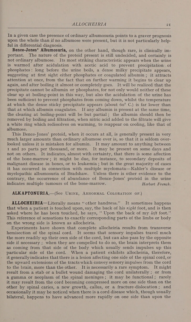 In a given case the presence of ordinary albumosuria points to a graver prognosis upon the whole than if no albumose were present, but it is not particularly help- ful in differential diagnosis. Bence-Jones’ Albumosuria, on the other hand, though rare, is clinically im- portant. The nature of the proteid present is still undecided, and certainly is not ordinary albumose. Its most striking characteristic appears when the urine is warmed after acidulation with acetic acid to prevent precipitation . of phosphates: long before the urine boils, a dense milky precipitate appears, suggesting at first sight either phosphates or coagulated albumin; it attracts attention at once, from the fact that on further warming it begins to clear up again, and after boiling it almost or completely goes. It will be realized that the precipitate cannot be albumin or phosphates, for not only would neither of these clear up at boiling-point in this way, but also the acidulation of the urine has been sufficient to prevent phosphates from coming down, whilst the temperature at which the dense sticky precipitate appears (about 60° C.) is far lower than that at which albumin coagulates. If any albumin is present at the same time, the clearing at boiling-point will be but partial; the albumin should then be removed by boiling and filtration, when nitric acid added to the filtrate will give a white ring which redissolves on warming, to reappear on cooling, like that of albumose. This Bence-Jones’ proteid, when it occurs at all, is generally present in very much larger amounts than ordinary albumose ever is, so that it is seldom over- looked unless it is mistaken for albumin. It may amount to anything between I and 20 parts per thousand, or more. It may be present on some days and not on others. It indicates, almost with certainty, that there is some affection of the bone-marrow ; it might be due, for instance, to secondary deposits of malignant disease in bones, or to leukemia; but in the great majority of cases it has occurred in connection with multiple myelomata—Kahler’s disease or myelopathic albumosuria of Bradshaw. Unless there is other evidence to the contrary, the occurrence of abundance of Bence-Jones’ proteid in the urine indicates multiple tumours of the bone-marrow. Herbert French. ALK APTONURIA.—(See Urine, ABNORMAL COLORATION OF.) ALLOCHEIRIA—Literally means “other handness.’’ It sometimes happens that when a patient is touched upon, say, the back of his right foot, and is then asked where he has been touched, he says, ‘‘ Upon the back of my Jeft foot.” This reference of sensations to exactly corresponding parts of the limbs or body on the wrong side is known as allocheiria. Experiments have shown that complete allocheiria results from transverse hemisection of the spinal cord. It seems that sensory impulses travel much the more readily up their own side of the cord, but can also pass by the opposite side if necessary ; when they are compelled to do so, the brain interprets them as coming from that side of the body which usually sends impulses up this particular side of the cord. When a patient exhibits allocheiria, therefore, it generally indicates that there is a lesion affecting one side of the spinal cord, or the upward extensions of the tracts which convey sensory impulses from the cord to the brain, more than the other. Itis necessarily a rare symptom. It might result from a stab or a bullet wound damaging the cord unilaterally ; or from a gumma or neoplasm of the spinal meninges; it may be functional; rarely it may result from the cord becoming compressed more on one side than on the other by spinal caries, a new growth, callus, or a fracture-dislocation ; and occasionally it may be noticed when there is a cord disease which, though usually bilateral, happens to have advanced more rapidly on one side than upon the