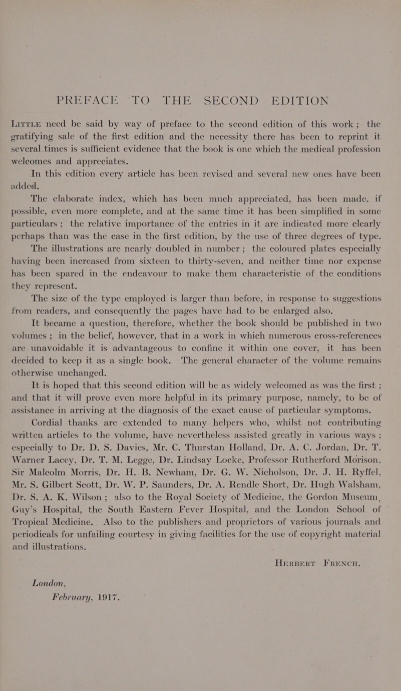 Peon CR) OopaleElr ea SG. Nar ED ie LO) LirTLE need be said by way of preface to the second edition of this work; the gratifying sale of the first edition and the necessity there has been to reprint it several times is sufficient evidence that the book is one which the medical profession welcomes and appreciates. In this edition every article has been revised and several new ones have been added. The elaborate index, which has been much appreciated, has been made, if possible, even more complete, and at the same time it has been simplified in some particulars ; the relative importance of the entries in it are indicated more clearly perhaps than was the case in the first edition, by the use of three degrees of type. The illustrations are nearly doubled in number; the coloured plates especially having been increased from sixteen to thirty-seven, and neither time nor expense has been spared in the endeavour to make them characteristic of the conditions they represent. The size of the type employed is larger than before, in response to suggestions from readers, and consequently the pages have had to be enlarged also. It became a question, therefore, whether the book should be published in two volumes ; in the belief, however, that in a work in which numerous cross-references are unavoidable it is advantageous to confine it within one cover, it has been decided to keep it as a single book. The general character of the volume remains otherwise unchanged. It is hoped that this second edition will be as widely welcomed as was the first ; and that it will prove even more helpful in its primary purpose, namely, to be of assistance in arriving at the diagnosis of the exact cause of particular symptoms. Cordial thanks are extended to many helpers who, whilst not contributing written articles to the volume, have nevertheless assisted greatly in various ways ; especially to Dr. D. S. Davies, Mr. C. Thurstan Holland, Dr. A. C. Jordan, Dr. T. Warner Lacey, Dr. T. M. Legge, Dr. Lindsay Locke, Professor Rutherford Morison, Sir Maleolm Morris, Dr. H. B. Newham, Dr. G. W. Nicholson, Dr. J. H. Ryffel, Mr. S. Gilbert Scott, Dr. W. P. Saunders, Dr. A. Rendle Short, Dr. Hugh Walsham, Dr. S. A. K. Wilson; also to the Royal Society of Medicine, the Gordon Museum, Guy’s Hospital, the South Eastern Fever Hospital, and the London School of — Tropical Medicine. Also to the publishers. and proprietors of various journals and periodicals for unfailing courtesy in giving facilities for the use of copyright material and illustrations. HERBERT FRENCH. London, February, 1917.