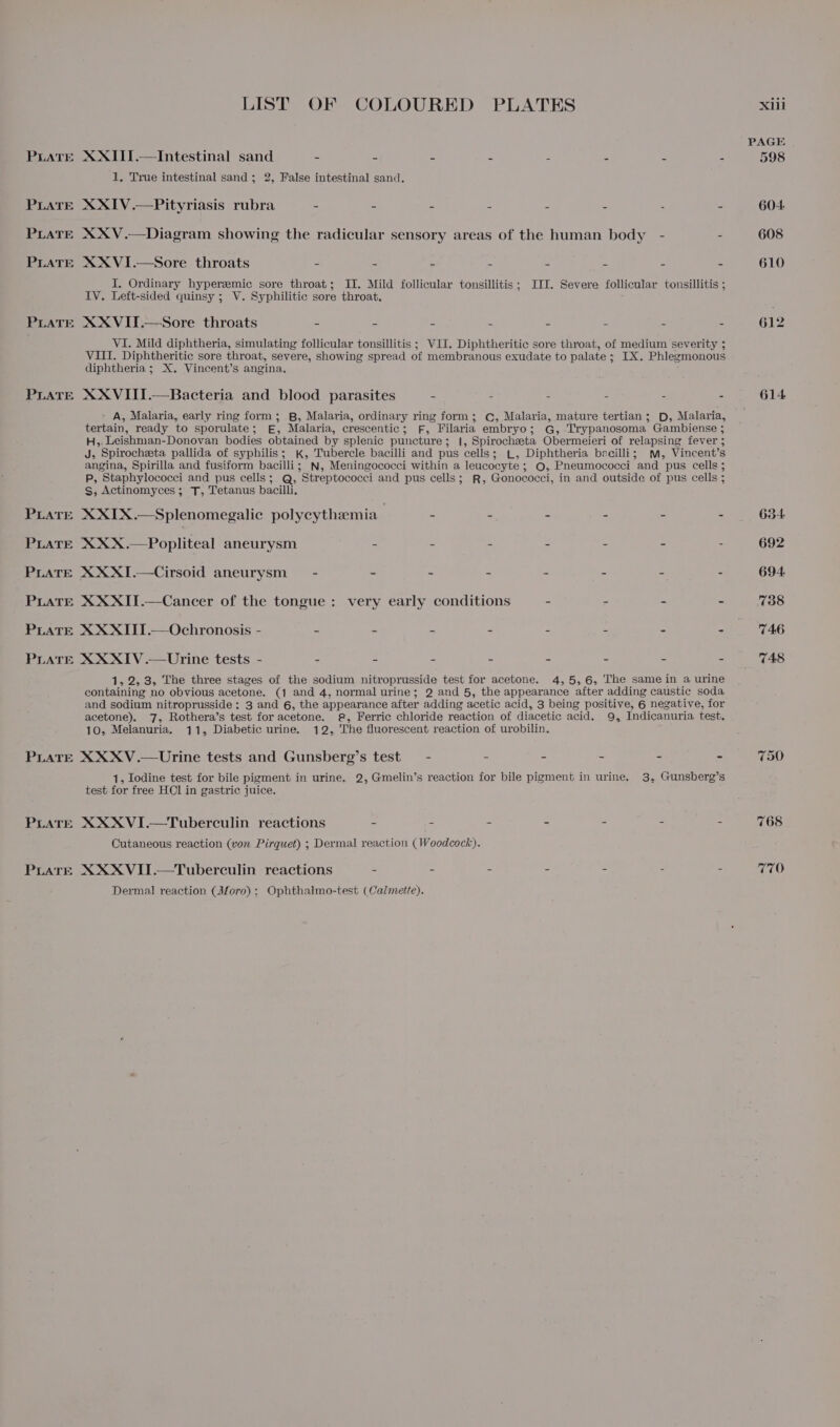LIST OF COLOURED PLATES PLATE XXIII.— Intestinal sand = e . . ’ G 5 2 1, True intestinal sand; 2, False intestinal sand. PLATE XXIV.—Pityriasis rubra - - - - - - - : PLATE XXV.—Diagram showing the radicular sensory areas of the human body - - PLATE XXVI.—Sore throats x 4 = a is a s A I. Ordinary hyperemic sore throat; IT. Mild follicular tonsillitis; III. Severe follicular tonsillitis ; IV. Left-sided quinsy ; V. Syphilitic sore throat. PratTe XXVIT.—Sore throats 2 = a eB ay s : £ VI. Mild diphtheria, simulating follicular tonsillitis ; VII, Diphtheritic sore throat, of medium severity ; VIII. Diphtheritic sore throat, severe, showing spread of membranous exudate to palate ; IX. Phlegmonous diphtheria; X. Vincent’s angina. PLATE XXVIITI.—Bacteria and blood parasites - : - : - - » A, Malaria, early ring form; B, Malaria, ordinary ring form; C, Malaria, mature tertian; D, Malaria, tertain, ready to sporulate; E£, Malaria, crescentic; fF, Filaria embryo; G, Trypanosoma Gambiense ; H,. Leishman-Donovan bodies obtained by splenic puncture; |, Spirochzeta Obermeieri of relapsing fever ; J, Spirocheeta pallida of syphilis; kK, Tubercle bacilli and pus cells; L, Diphtheria becilli; mm, Vincent’s angina, Spirilla and fusiform bacilli; N, Meningococci within a leucocyte; ©, Pneumococci and pus cells ; P, Staphylococci and pus cells; Q, Streptococci and pus cells; R, Gonococci, in and outside of pus cells ; Ss; Actinomyces ; T, Tetanus bacilli, PLareE XXIX.—Splenomegalic polycythemia - ’ 3 a : PLATE XXX.—Popliteal aneurysm - - - - : : 2 PLATE XXXI.—Cirsoid aneurysm — - - - . 2 5 2 PLATE XXXII.—Cancer of the tongue: very early conditions PLATE XXXITI.—Ochronosis - - - - - - &lt;= 3 PLATE XXXIV.—Urine tests - - - - - &gt; = 4 1, 2, 3, The three stages of the sodium nitroprusside test for acetone. 4,5, 6, The same in a urine containing no obvious acetone. (1 and 4, normal urine; 2 and 5, the appearance after adding caustic soda and sodium nitroprusside: 3 and 6, the appearance after adding acetic acid, 3 being positive, 6 negative, for acetone). 7, Rothera’s test for acetone. @, Ferric chloride reaction of diacetic acid. 9, Indicanuria test. 10, Melanuria. 11, Diabetic urine. 12, The fluorescent reaction of urobilin. PLaTE XXXV.—Urine tests and Gunsberg’s test - - - - - - 1, Iodine test for bile pigment in urine. 2, Gmelin’s reaction for bile pigment in urine. 3, Gunsberg’s test for free HCl in gastric juice. PLATE XXXVI.—Tuberculin reactions - - - - - - - Cutaneous reaction (von Pirquet) ; Dermal reaction (Woodcock). PLatrE XXXVII.—Tuberculin reactions . : - : 5 : : Dermal reaction (Moro) ; Ophthalmo-test (Calmette). 614 634 692 694. 738 746 748 750