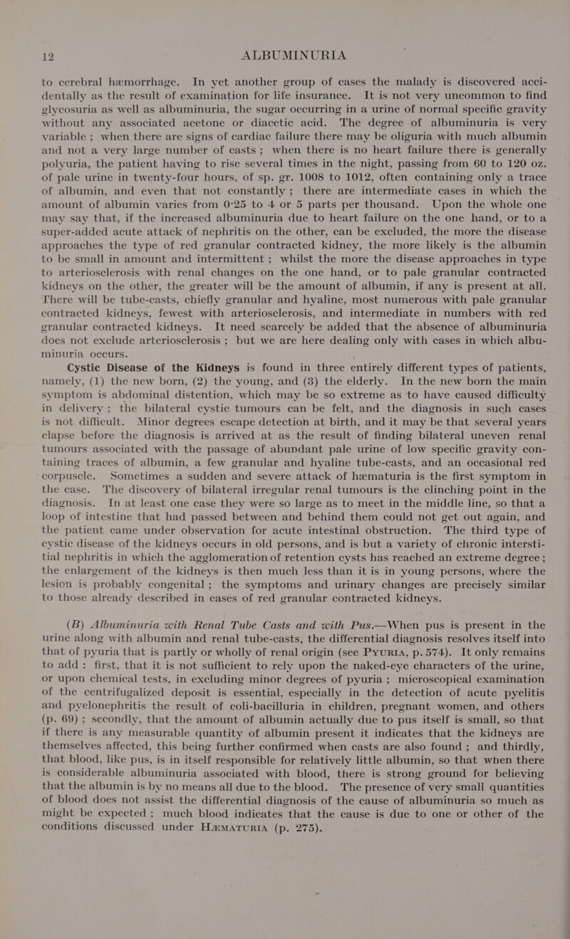to cerebral hemorrhage. In yet another group of cases the malady is discovered acci- dentally as the result of examination for life insurance. It is not very uncommon to find glycosuria as well as albuminuria, the sugar occurring in a urine of normal specific gravity without any associated acetone or diacetic acid. The degree of albuminuria is very variable ; when there are signs of cardiac failure there may be oliguria with much albumin and not a very large number of casts; when there is no heart failure there is generally polyuria, the patient having to rise several times in the night, passing from 60 to 120 oz. of pale urine in twenty-four hours, of sp. gr. 1008 to 1012, often containing only a trace of albumin, and even that not constantly ; there are intermediate cases in which the amount of albumin varies from 0°25 to 4 or 5 parts per thousand. Upon the whole one may say that, if the increased albuminuria due to heart failure on the one hand, or to a super-added acute attack of nephritis on the other, can be excluded, the more the disease approaches the type of red granular contracted kidney, the more likely is the albumin to be small in amount and intermittent ; whilst the more the disease approaches in type to arteriosclerosis with renal changes on the one hand, or to pale granular contracted kidneys on the other, the greater will be the amount of albumin, if any is present at all. There will be tube-casts, chiefly granular and hyaline, most numerous with pale granular contracted kidneys, fewest with arteriosclerosis, and intermediate in numbers with red granular contracted kidneys. It need scarcely be added that the absence of albuminuria does not exclude arteriosclerosis ; but we are here dealing only with cases in which albu- minuria occurs. Cystic Disease of the Kidneys is found in three entirely different types of patients, namely, (1) the new born, (2) the young, and (8) the elderly. In the new born the main symptom is abdominal distention, which may be so extreme as to have caused difficulty in delivery ; the bilateral cystic tumours can be felt, and the diagnosis in such cases is not difficult. Minor degrees escape detection at birth, and it may be that several years elapse before the diagnosis is arrived at as the result of finding bilateral uneven renal tumours associated with the passage of abundant pale urine of low specific gravity con- taining traces of albumin, a few granular and hyaline tube-casts, and an occasional red corpuscle. Sometimes a sudden and severe attack of hematuria is the first symptom in the case. The discovery of bilateral irregular renal tumours is the clinching point in the diagnosis. In at least one case they were so large as to meet in the middle line, so that a loop of intestine that had passed between and behind them could not get out again, and the patient came under observation for acute intestinal obstruction. The third type of cystic disease of the kidneys occurs in old persons, and is but a variety of chronic intersti- tial nephritis in which the agglomeration of retention cysts has reached an extreme degree ; the enlargement of the kidneys is then much less than it is in young persons, where the lesion is probably congenital; the symptoms and urinary changes are precisely similar to those already described in cases of red granular contracted kidneys. (B) Albuminuria with Renal Tube Casts and with Pus.—When pus is present in the urine along with albumin and renal tube-casts, the differential diagnosis resolves itself into that of pyuria that is partly or wholly of renal origin (see Pyurta, p. 574). It only remains to add: first, that it is not sufficient to rely upon the naked-eye characters of the urine, or upon chemical tests, in excluding minor degrees of pyuria ; microscopical examination of the centrifugalized deposit is essential, especially in the detection of acute pyelitis and pyelonephritis the result of coli-bacilluria in children, pregnant women, and others (p. 69) ; secondly, that the amount of albumin actually due to pus itself is small, so that if there is any measurable quantity of albumin present it indicates that the kidneys are themselves affected, this being further confirmed when casts are also found ; and thirdly, that blood, like pus, is in itself responsible for relatively little albumin, so that when there is considerable albuminuria associated with blood, there is strong ground for believing that the albumin is by no means all due to the blood. The presence of very small quantities of blood does not assist the differential diagnosis of the cause of albuminuria so much as might be expected ; much blood indicates that the cause is due to one or other of the conditions discussed under HamarturiA (p. 275)..