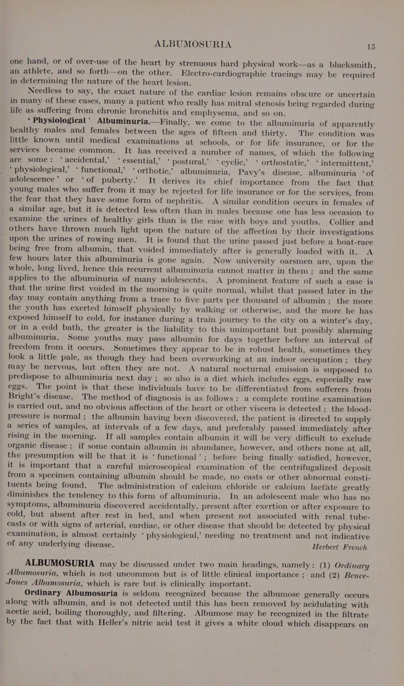 one hand, or of over-use of the heart by strenuous hard physical work—as a_ blacksmith, an athlete, and so forth—on the other. Klectro-cardiographie tracings may be required in determining the nature of the heart lesion. Needless to say, the exact nature of the cardiac lesion remains obscure or uncertain in many of these cases, many a patient who really has mitral stenosis being regarded during life as suffering from chronic bronchitis and emphysema, and so on. ‘ Physiological ’ Albuminuria.—Finally. we come to the albuminuria of apparently healthy males and females between the ages of fifteen and thirty. The condition was little known until medical examinations at schools, or for life insurance, or for the services became common. It has received a number of names, of which the following are some: ‘accidental,’ ‘ essential,’ ‘ postural,’ ‘ cyclic,’ * orthostatic,’ * intermittent,’ * physiological,’ ‘functional,’ ‘ orthotic,’ albuminuria, Pavy’s disease, albuminuria ‘of adolescence’ or ‘of puberty.’ It derives its chief importance from the fact that young males who suffer from it may be rejected for life insurance or for the services, from the fear that they have some form of nephritis. A similar condition occurs in females of a similar age, but it is detected less often than in males because one has less occasion to examine the urines of healthy girls than is the case with boys and youths. Collier and others have thrown much light upon the nature of the affection by their investigations upon the urines of rowing men. It is found that the urine passed just before a boat-race being free from albumin, that voided immediately after is generally loaded with it. A few hours later this albuminuria is gone again. Now university oarsmen are, upon the whole, long lived, hence this recurrent albuminuria cannot matter in them; and the same applies to the albuminuria of many adolescents. A prominent feature of such a case is that the urine first voided in the morning is quite normal, whilst that passed later in the day may contain anything from a trace to five parts per thousand of albumin; the more the youth has exerted himself physically by walking or otherwise, and the more he has exposed himself to cold, for instance during a train journey to the city on a winter’s day, or in a cold bath, the greater is the liability to this unimportant but possibly alarming albuminuria. Some youths may pass albumin for days together before an interval of freedom from it occurs. Sometimes they appear to be in robust health, sometimes they look a little pale, as though they had been overworking at an indoor occupation; they may be nervous, but often they are not. A natural nocturnal emission is supposed to predispose to albuminuria next day ; so also is a diet which includes eggs, especially raw eggs. The point is that these individuals have to be differentiated from sufferers from Bright’s disease. The method of diagnosis is as follows: a complete routine examination is carried out, and no obvious affection of the heart or other viscera is detected ; the blood- pressure is normal; the albumin having been discovered, the patient is directed to supply a series of samples, at intervals of a few days, and preferably passed immediately after rising in the morning. If all samples contain albumin it will be very difficult to exclude organic disease ; if some contain albumin in abundance, however, and others none at, all, the presumption will be that it is ‘functional’; before being finally satisfied, however, it is important that a careful microscopical examination of the centrifugalized deposit from a specimen containing albumin should be made, no casts or other abnormal consti- tuents being found. The administration of calcium chloride or calcium lactate greatly diminishes the tendency to this form of albuminuria. In an adolescent male who has no symptoms, albuminuria discovered accidentally, present after exertion or after exposure to cold, but absent after rest in bed, and when present not associated with renal tube- casts or with signs of arterial, cardiac, or other disease that should be detected by physical examination, is almost certainly * physiological,’ needing no treatment and not indicative of any underlying disease. Herbert French ALBUMOSURIA may be discussed under two main headings, namely: (1) Ordinary Albumosuria, which is not uncommon but is of little clinical importance ; and (2) Bence- Jones Albumosuria, which is rare but is clinically important. Ordinary Albumosuria is seldom recognized because the albumose generally occurs along with albumin, and is not detected until this has been removed by acidulating with acetic acid, boiling thoroughly, and filtering. Albumose may be recognized in the filtrate by the fact that with Heller’s nitric acid test it gives a white cloud which disappears on