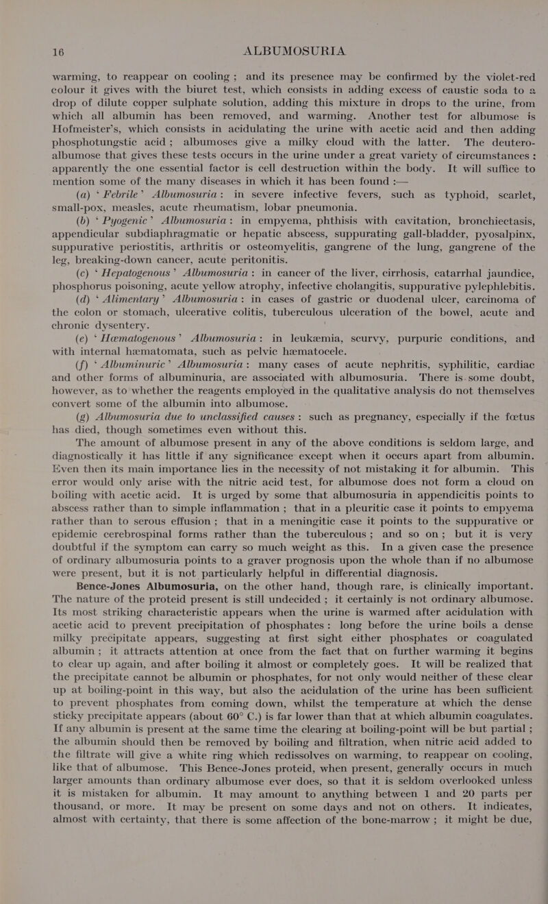 warming, to reappear on cooling ; and its presence may be confirmed by the violet-red colour it gives with the biuret test, which consists in adding excess of caustic soda to a drop of dilute copper sulphate solution, adding this mixture in drops to the urine, from which all albumin has been removed, and warming. Another test for albumose is Hofmeister’s, which consists in acidulating the urine with acetic acid and then adding phosphotungstic acid; albumoses give a milky cloud with the latter. The deutero- albumose that gives these tests occurs in the urine under a great variety of circumstances : apparently the one essential factor is cell destruction within the body. It will suffice to mention some of the many diseases in which it has been found :— (a) ‘ Febrile’ Albumosuria: in severe infective fevers, such as typhoid, scarlet, small-pox, measles, acute rheumatism, lobar pneumonia. (b) ° Pyogenic’ Albumosuria: in empyema, phthisis with cavitation, bronchiectasis, appendicular subdiaphragmatic or hepatic abscess, suppurating gall-bladder, pyosalpinx, suppurative periostitis, arthritis or osteomyelitis, gangrene of the lung, gangrene of the leg, breaking-down cancer, acute peritonitis. (c) ‘ Hepatogenous’ Albumosuria: in cancer of the liver, cirrhosis, catarrhal jaundice, phosphorus poisoning, acute yellow atrophy, infective cholangitis, suppurative pylephlebitis. (d) ‘ Alimentary’ Albumosuria: in cases of gastric or duodenal ulcer, carcinoma of the colon or stomach, ulcerative colitis, tuberculous ulceration of the bowel, acute and chronic dysentery. (e) ‘ Hematogenous’ Albumosuria: in leuksemia, scurvy, purpuric conditions, and with internal hematomata, such as pelvic hamatocele. (f) ‘ Albuminuric’ Albumosuria: many cases of acute nephritis, syphilitic, cardiac and other forms of albuminuria, are associated with albumosuria. There is.some doubt, however, as to whether the reagents employed in the qualitative analysis do not themselves convert some of the albumin into albumose. (g) Albumosuria due to unclassified causes: such as pregnancy, especially if the foetus has died, though sometimes even without this. The amount of albumose present in any of the above conditions is seldom large, and diagnostically it has little if any significance except when it occurs apart from albumin. Even then its main importance lies in the necessity of not mistaking it for albumin. This error would only arise with the nitric acid test, for albumose does not form a cloud on boiling with acetic acid. It is urged by some that albumosuria in appendicitis points to abscess rather than to simple inflammation ; that in a pleuritic case it points to empyema rather than to serous effusion; that in a meningitic case it points to the suppurative or epidemic cerebrospinal forms rather than the tuberculous; and so on; but it is very doubtful if the symptom can carry so much weight as this. In a given case the presence of ordinary albumosuria points to a graver prognosis upon the whole than if no albumose were present, but it is not particularly helpful in differential diagnosis. Bence-Jones Albumosuria, on the other hand, though rare, is clinically important. The nature of the proteid present is still undecided ; it certainly is not ordinary albumose. Its most striking characteristic appears when the urine is warmed after acidulation with acetic acid to prevent precipitation of phosphates: long before the urine boils a dense milky precipitate appears, suggesting at first sight either phosphates or coagulated albumin; it attracts attention at once from the fact that on further warming it begins to clear up again, and after boiling it almost or completely goes. It will be realized that the precipitate cannot be albumin or phosphates, for not only would neither of these clear up at boiling-point in this way, but also the acidulation of the urine has been sufficient to prevent phosphates from coming down, whilst the temperature at which the dense sticky precipitate appears (about 60° C.) is far lower than that at which albumin coagulates. If any albumin is present at the same time the clearing at boiling-point will be but partial ; the albumin should then be removed by boiling and filtration, when nitric acid added to the filtrate will give a white ring which redissolves on warming, to reappear on cooling, like that of albumose. This Bence-Jones proteid, when present, generally occurs in much larger amounts than ordinary albumose ever does, so that it is seldom overlooked unless it is mistaken for albumin. It may amount to anything between 1 and 20 parts per thousand, or more. It may be present on some days and not on others. It indicates, almost with certainty, that there is some affection of the bone-marrow ; it might be due,