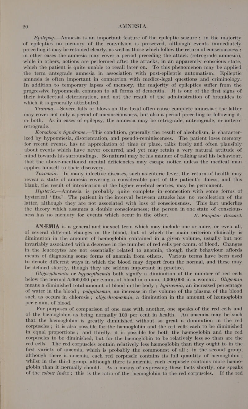 Epilepsy.—Amnesia is an important feature of the epileptic seizure ; in the majority of epileptics no memory of the convulsion is preserved, although events immediately preceding it may be retained clearly, as well as those which follow the return of consciousness ; in other cases the amnesia may cover a period preceding the attack (retrograde amnesia), while in others, actions are performed after the attacks, in an apparently conscious state, which the patient is quite unable to recall later on. To this phenomenon may be applied the term antegrade amnesia in association with post-epileptic automatism. Epileptic amnesia is often important in connection with medico-legal questions and criminology. In addition to temporary lapses of memory, the majority of epileptics suffer from the progressive hypomnesia common to all forms of dementia. It is one of the first signs of their intellectual deterioration, and not the result of the administration of bromides to which it is generally attributed. Trauma.—sSevere falls or blows on the head often cause complete amnesia ; the latter may cover not only a period of unconsciousness, but also a period preceding or following it, or both. As in cases of epilepsy, the amnesia may be retrograde, anterograde, or antero- © retrograde. Kkorsakow’s Syndrome.—This condition, generally the result of alcoholism, is character- ized by hypomnesia, disorientation, and pseudo-reminiscences. The patient loses memory for recent events, has no appreciation of time or place, talks freely and often plausibly about events which have never occurred, and yet’ may retain a very natural attitude of ’ mind towards his surroundings. So natural may be his manner of talking and his behaviour, that the above-mentioned mental deficiencies may escape notice unless the medical man applies himself to their discovery. Toxemia.—In many infective diseases, such as enteric fever, the return of health may reveai a state of amnesia covering a considerable part of the patient’s illness, and this blank, the result of intoxication of the higher cerebral centres, may be permanent. Hysteriaa&gt;—Amnesia is probably quite complete in connection with some forms of hysterical * fits... The patient in the interval between attacks has no recollection of the latter, although they are not associated with loss of consciousness. This fact underlies the theory which assumes a double consciousness; the person in one state of conscious- ness has no memory for events which occur in the other. E. Farquhar Buzzard. ANZEMIA is a general and inexact term which may include one or more, or even all, of several different changes in the blood, but of which the main criterion clinically is diminution in the amount of hemoglobin contained in a given volume, usually but not invariably associated with a decrease in the number of red cells per c.mm. of blood. Changes in the leucocytes are not essentially related to anemia, though their behaviour affords means of diagnosing some forms of anzmia from others. Various terms have been used to denote different ways in. which the blood may depart from the normal, and these may be defined shortly, though they are seldom important in practice. Oligocythemia or hypocythemia both signify a diminution of the number of red cells below the normal 5,000,000 per c.mm. of blood in a man, 4,500,000 in a woman. Oligemia means a diminished total amount of blood in the body ; hydremia, an increased percentage of water in the blood ; polyplasmia, an increase in the volume of the plasma of the blood such as occurs in chlorosis ; oligochromemia, a diminution in the amount of hemoglobin per c.mm. of blood. ; For purposes of comparison of one case with another, one speaks of the red cells and of the hemoglobin as being normally 100 per cent in health. An anaemia may be such that the hemoglobin is greatly diminished without so great a diminution in the red corpuscles ; it is also possible for the haemoglobin and the red cells each to be diminished in equal proportions ; and thirdly, it is possible for both the hemoglobin and the red corpuscles to be diminished, but for the haemoglobin to be relatively less so than are the red cells. The red corpuscles contain relatively less haemoglobin than they ought to in the first variety of anemia, which is probably the commonest of all; in the second group, although there is anzemia, each red corpuscle contains its full quantity of hamoglobin ; whilst in the third group, although there is anaemia, each corpuscle contains more haemo- globin than it normally should. As a means of expressing these facts shortly, one speaks of the colour index: this is the ratio of the hemoglobin to the red corpuscles. If the red
