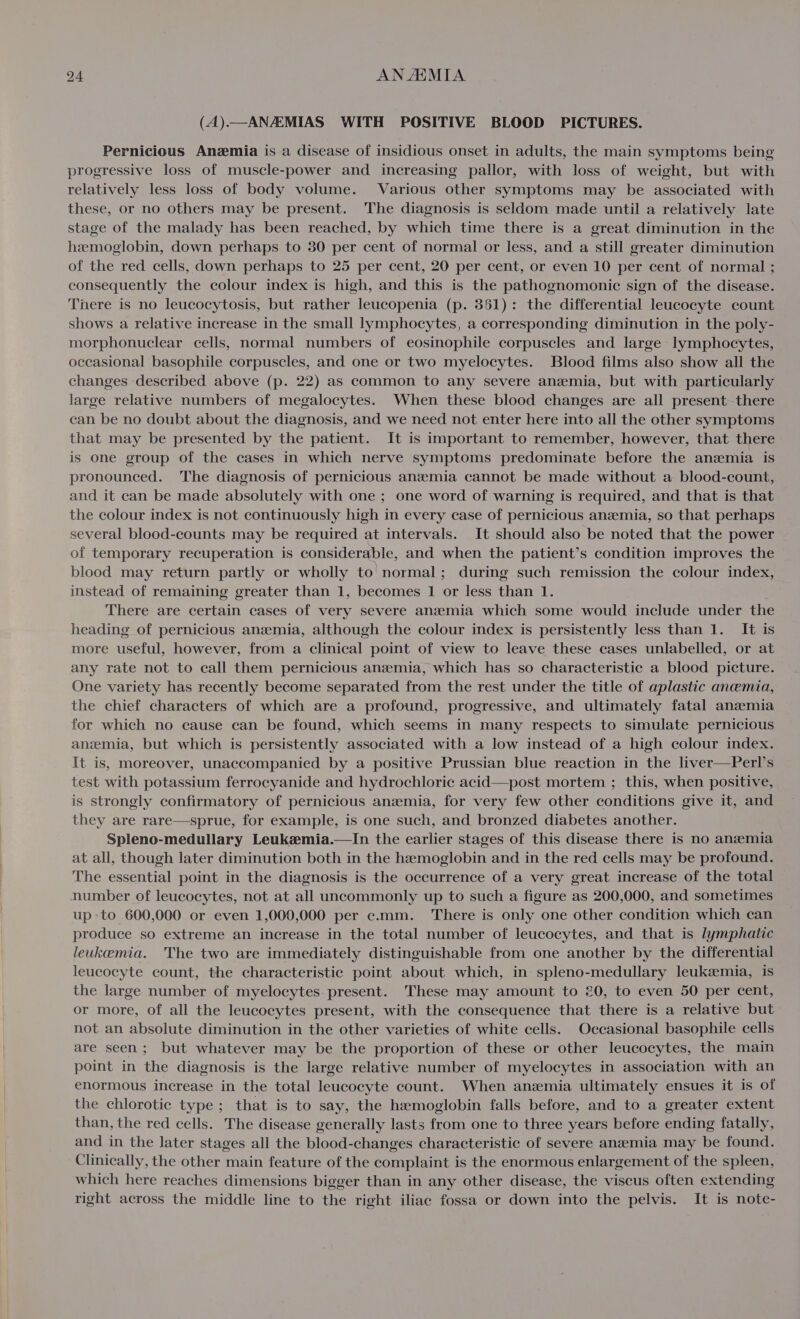 (A).—ANAEMIAS WITH POSITIVE BLOOD PICTURES. Pernicious Anemia is a disease of insidious onset in adults, the main symptoms being progressive loss of muscle-power and increasing pallor, with loss of weight, but with relatively less loss of body volume. Various other symptoms may be associated with these, or no others may be present. The diagnosis is seldom made until a relatively late stage of the malady has been reached, by which time there is a great diminution in the hemoglobin, down perhaps to 30 per cent of normal or less, and a still greater diminution of the red cells, down perhaps to 25 per cent, 20 per cent, or even 10 per cent of normal ; consequently the colour index is high, and this is the pathognomonic sign of the disease. There is no leucocytosis, but rather leucopenia (p. 351): the differential leucocyte count shows a relative increase in the small lymphocytes, a corresponding diminution in the poly- morphonuclear cells, normal numbers of eosinophile corpuscles and large lymphocytes, occasional basophile corpuscles, and one or two myelocytes. Blood films also show all the changes described above (p. 22) as common to any severe anemia, but with particularly large relative numbers of megalocytes. When these blood changes are all present there can be no doubt about the diagnosis, and we need not enter here into all the other symptoms that may be presented by the patient. It is important to remember, however, that there is one group of the cases in which nerve symptoms predominate before the anaemia is pronounced. The diagnosis of pernicious anemia cannot be made without a blood-count, and it can be made absolutely with one ; one word of warning is required, and that is that the colour index is not continuously high in every case of pernicious anszemia, so that perhaps several blood-counts may be required at intervals. It should also be noted that the power of temporary recuperation is considerable, and when the patient’s condition improves the blood may return partly or wholly to' normal; during such remission the colour index, instead of remaining greater than 1, becomes 1 or less than 1. There are certain cases of very severe anemia which some would include under the heading of pernicious anzmia, although the colour index is persistently less than 1. It is more useful, however, from a clinical point of view to leave these cases unlabelled, or at any rate not to call them pernicious anzemia, which has so characteristic a blood picture. One variety has recently become separated from the rest under the title of aplastic anemia, the chief characters of which are a profound, progressive, and ultimately fatal anzmia for which no cause can be found, which seems in many respects to simulate pernicious anszmia, but which is persistently associated with a low instead of a high colour index. It is, moreover, unaccompanied by a positive Prussian blue reaction in the liver—Perl’s test with potassium ferrocyanide and hydrochloric acid—post mortem ; this, when positive, is strongly confirmatory of pernicious anzmia, for very few other conditions give it, and they are rare—sprue, for example, is one such, and bronzed diabetes another. Spleno-medullary Leukzemia.—In the earlier stages of this disease there is no anemia at all, though later diminution both in the hemoglobin and in the red cells may be profound. The essential point in the diagnosis is the occurrence of a very great increase of the total number of leucocytes, not at all uncommonly up to such a figure as 200,000, and sometimes upto 600,000 or even 1,000,000 per c.mm. There is only one other condition which can produce so extreme an increase in the total number of leucocytes, and that is lymphatic leukemia. The two are immediately distinguishable from one another by the differential leucocyte count, the characteristic point about which, in: spleno-medullary leukemia, is the large number of myelocytes present. These may amount to 20, to even 50 per cent, or more, of all the leucocytes present, with the consequence that there is a relative but not an absolute diminution in the other varieties of white cells. Occasional basophile cells are seen; but whatever may be the proportion of these or other leucocytes, the main point in the diagnosis is the large relative number of myelocytes in association with an enormous increase in the total leucocyte count. When anzmia ultimately ensues it is of the chlorotic type; that is to say, the hemoglobin falls before, and to a greater extent than, the red cells. The disease generally lasts from one to three years before ending fatally, and in the later stages all the blood-changes characteristic of severe anaemia may be found. Clinically, the other main feature of the complaint is the enormous enlargement of the spleen, which here reaches dimensions bigger than in any other disease, the viscus often extending right across the middle line to the right iliac fossa or down into the pelvis. It is note-