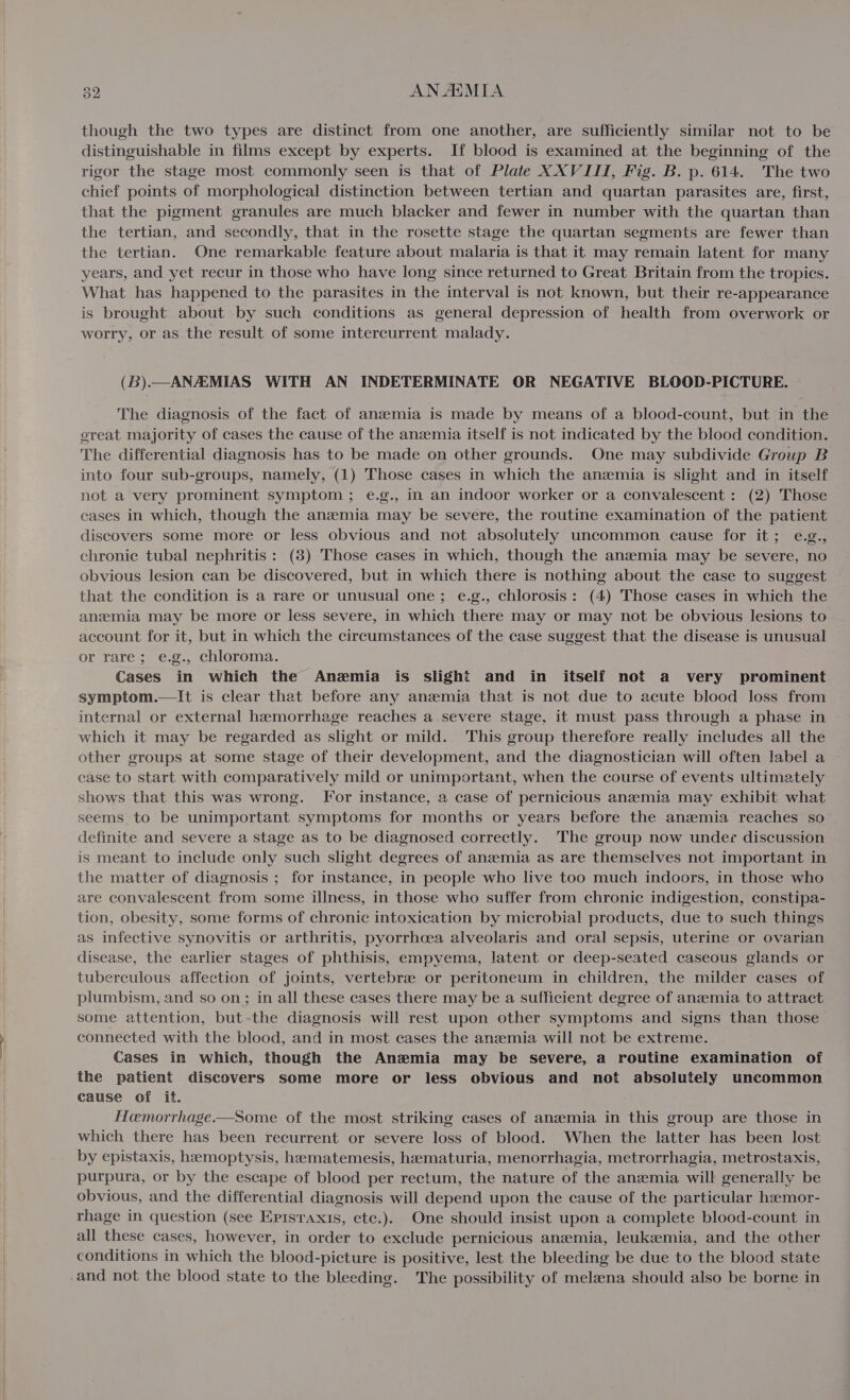 though the two types are distinct from one another, are sufficiently similar not to be distinguishable in films except by experts. If blood is examined at the beginning of the rigor the stage most commonly seen is that of Plate XXVIII, Fig. B. p. 614. The two chief points of morphological distinction between tertian and quartan parasites are, first, that the pigment granules are much blacker and fewer in number with the quartan than the tertian, and secondly, that in the rosette stage the quartan segments are fewer than the tertian. One remarkable feature about malaria is that it may remain latent for many years, and yet recur in those who have long since returned to Great Britain from the tropics. What has happened to the parasites in the interval is not known, but their re-appearance is brought about by such conditions as general depression of health from overwork or worry, or as the result of some intercurrent malady. (B).—ANAEMIAS WITH AN INDETERMINATE OR NEGATIVE BLOOD-PICTURE. The diagnosis of the fact of anaemia is made by means of a blood-count, but in the great majority of cases the cause of the anzemia itself is not indicated by the blood condition. The differential diagnosis has to be made on other grounds. One may subdivide Group B into four sub-groups, namely, (1) Those cases in which the anzemia is slight and in itself not a very prominent symptom ; e.g., in an indoor worker or a convalescent : (2) Those eases in which, though the anemia may be severe, the routine examination of the patient discovers some more or less obvious and not absolutely uncommon cause for it; e.g., chronic tubal nephritis : (8) Those cases in which, though the anemia may be severe, no obvious lesion can be discovered, but in which there is nothing about the case to suggest that the condition is a rare or unusual one; e.g., chlorosis: (4) Those cases in which the anzmia may be more or less severe, in which there may or may not be obvious lesions to account for it, but in which the circumstances of the case suggest that the disease is unusual or rare; e.g., chloroma. Cases in which the Anemia is slight and in itself not a very prominent symptom.—It is clear that before any anzemia that is not due to acute blood loss from internal or external hemorrhage reaches a severe stage, it must pass through a phase in which it may be regarded as slight or mild. This group therefore really includes all the other groups at some stage of their development, and the diagnostician will often label a case to start with comparatively mild or unimportant, when the course of events ultimately shows that this was wrong. For instance, a case of pernicious anemia may exhibit what seems to be unimportant symptoms for months or years before the anaemia reaches so definite and severe a stage as to be diagnosed correctly. The group now under discussion is meant to include only such slight degrees of anzemia as are themselves not important in the matter of diagnosis ; for instance, in people who live too much indoors, in those who are convalescent from some illness, in those who suffer from chronic indigestion, constipa- tion, obesity, some forms of chronic intoxication by microbial products, due to such things as infective synovitis or arthritis, pyorrhoea alveolaris and oral sepsis, uterine or ovarian disease, the earlier stages of phthisis, empyema, latent or deep-seated caseous glands or tuberculous affection of joints, vertebre or peritoneum in children, the milder cases of plumbism, and so on; in all these cases there may be a sufficient degree of anzemia to attract some attention, but-the diagnosis will rest upon other symptoms and signs than those connected with the blood, and in most cases the anemia will not be extreme. Cases in which, though the Anzmia may be severe, a routine examination of the patient discovers some more or less obvious and not absolutely uncommon cause of it. Hoeemorrhage.—Some of the most striking cases of anzemia in this group are those in which there has been recurrent or severe loss of blood. When the latter has been lost by epistaxis, hemoptysis, heematemesis, hematuria, menorrhagia, metrorrhagia, metrostaxis, purpura, or by the escape of blood per rectum, the nature of the anemia will generally be obvious, and the differential diagnosis will depend upon the cause of the particular hemor- rhage in question (see Episraxis, etc.). One should insist upon a complete blood-count in all these cases, however, in order to exclude pernicious anemia, leuksemia, and the other conditions in which the blood-picture is positive, lest the bleeding be due to the blood state and not the blood state to the bleeding. The possibility of meleena should also be borne in