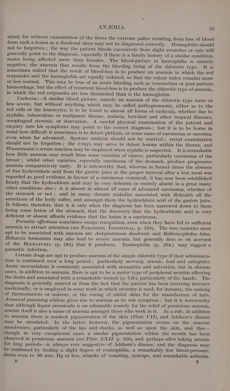 mind, for without examination of the feces the extreme pallor resulting from loss of blood from such a lesion as a duodenal ulcer may not be diagnosed correctly. Haemophilia should not be forgotten ; the way the patient bleeds excessively from slight scratches or cuts will generally point to the diagnosis, especially if there is a family history of a similar condition, males being affected,more than females. The blood-picture in hemophilia is entirely negative, the anzmia that results from the bleeding being of the chlorotic type. It is sometimes stated that the result of blood-loss is to produce an anemia in which the red corpuscles and the hemoglobin are equally reduced, so that the colour index remains more or less normal. This may be true of an acute bleeding such as venesection or post-partum hemorrhage, but the effect of recurrent blood-loss is to produce the chlorotic type of anzmia, in which the red corpuscles are less diminished than is the hemoglobin. Cachexia.—A similar blood picture, namely an anemia of the chlorotic type more or less severe, but without anything which may be called pathognomonic, either as to the red cells or the leucocytes, is to be found in almost all forms of cachexia, whether due to syphilis, tuberculous or malignant disease, malaria, beri-beri and other tropical illnesses, cesophageal stenosis, or starvation. A careful physical examination of the patient and enquiry into his symptoms may point to the correct diagnosis ; but it is to be borne in _mind how difficult it sometimes is to detect phthisis, or some cases of carcinoma or sarcoma, even when far advanced. Sputum analysis should not be omitted ; rectal examination should not be forgotten ; the a-rays may serve to detect lesions within the thorax, and Wassermann’s serum reaction may be employed when syphilis is suspected. It is remarkable how little anemia may result from some varieties of cancer, particularly carcinoma of the breast ; whilst other varieties, especially carcinoma of the stomach, produce progressive anzmia comparatively early. It is noteworthy that, whereas in former times the absence of free hydrochloric acid from the gastric juice at the proper interval after a test meal was regarded as good evidence in favour of a carcinoma ventriculi, it has now been established firmly that the hydrochloric acid may be very deficient or entirely absent in a great many other conditions also; it is absent in almost all cases of advanced carcinoma, whether of the stomach or not; and in many chronic maladies associated with ill-health all the secretions of the body suffer, and amongst them the hydrochloric acid of the gastric juice. It follows, therefore, that it is only when the diagnosis has been narrowed down to there being some lesion of the stomach, that the discovery that the hydrochloric acid is very deficient or absent affords evidence that the lesion is a carcinoma. Parasitic affections sometimes escape recognition, even when they have led to sufficient anemia to attract attention (see Parasires, INTESTINAL, p. 519). The two varieties most apt to be associated with anemia are Ankylostomum duodenale and Bothriocephalus latus. Bilharzia hematobia may also lead to severe anemia, but generally does so on account of the Hamaruria (p. 282) that it produces. EKosinophilia (p. 218.) may suggest a parasitic infection. Certain drugs are apt to produce anemia of the simple chlorotic type if their administra- tion is continued over a long period ; particularly mercury, arsenic, lead and salicylates. Acute mercurialism is commonly associated with stomatitis and salivation, but in chronic cases, in addition to anaemia, there is apt to be a motor type of peripheral neuritis affecting the limbs and associated with a remarkable tremor (p. 726), particularly of the hands. The diagnosis is generally arrived at from the fact that the patient has been receiving mercury medicinally, or is employed in some work in which mercury is used, for instance, the making of thermometers or mirrors, or the curing of rabbit skins for the manufacture of hats. Arsenical poisoning seldom gives rise to anemia as its sole symptom ; but it is noteworthy that although liquor arsenicalis is an admirable remedy for the relief of pernicious anemia, arsenic itself is also a cause of anzemia amongst those who work init. Asa rule, in addition to anemia there is marked pigmentation of the skin (Plate VII), and Addison’s disease may be simulated. In the latter, however, the pigmentation occurs on the mucous membranes, particularly of the lips and cheeks, as well as upon the skin, and this— though in very exceptional cases a similar pigmentation within the mouth has been observed in pernicious anzemia (see Plate XXII, p. 328), and perhaps after taking arsenic for long periods—is always very suggestive of Addison’s disease, and the diagnosis may be confirmed by finding a slight degree of eosinophilia, a remarkably low blood-pressure, down even to 80 mm. Hg or less, attacks of vomiting, syncope, and remarkable asthenia. D 3