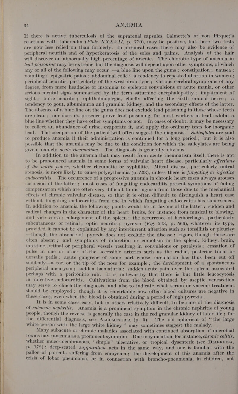If there is active tuberculosis of the suprarenal capsules, Calmette’s or von Pirquet’s reactions with tuberculin (Plate XX XVII, p. 770), may be positive, but these two tests are now less relied on than formerly. In arsenical cases there may also be evidence of peripheral neuritis and of hyperkeratosis of the soles and palms. Analysis of the hair will discover an abnormally high percentage of arsenic. The chlorotic type of anemia in lead poisoning may be extreme, but the diagnosis will depend upon other symptoms, of which any or all of the following may occur :—a blue line upon the gums ; constipation ; nausea ; vomiting ; epigastric pains ; abdominal colic ; a tendency to repeated abortion in women ; peripheral neuritis, particularly of the wrist-drop type ; various cerebral symptoms of any degree, from mere headache or insomnia to epileptic convulsions or acute mania, or other serious mental signs summarised by the term saturnine encephalopathy ; impairment of sight ; optic neuritis; ophthalmoplegia, chiefly affecting the sixth cranial nerve; a tendency to gout, albuminuria and granular kidney, and the secondary effects of the latter. The absence of a blue line on the gums does not exclude lead poisoning in those whose teeth are clean; nor does its presence prove lead poisoning, for most workers in lead exhibit a blue line whether they have other symptoms or not. In cases of doubt, it may be necessary to collect an abundance of urine, evaporate it, and apply the ordinary tests for inorganic lead. The occupation of the patient }will often suggest the diagnosis. Salicylates are said to produce anemia if their administration is continued for a long period; but it is also possible that the anzeemia may be due to the condition for which the salicylates are being given, namely acute rheumatism. The diagnosis is generally obvious. In addition to the anemia that may result from acute rheumatism itself, there is apt to be pronounced anzmia in some forms of valvular heart disease, particularly affections of the aortic valves, whether rheumatic or syphilitic. Mitral disease, particularly mitral stenosis, is more likely to cause polycythemia (p. 533), unless there is fungating or infective endocarditis. ‘The occurrence of a progressive anzemia in chronic heart cases always arouses suspicion of the latter ; most cases of fungating endocarditis present symptoms of failing compensation which are often very difficult to distinguish from those due to the mechanical effects of chronic valvular disease, so that it is often difficult to distinguish a heart case without fungating endocarditis from one in which fungating endocarditis has supervened. In addition to anemia the following points would be in favour of the latter : sudden and radical changes in the character of the heart bruits, for instance from musical to blowing, and vice versa; enlargement of the spleen ; the occurrence of hzmorrhages, particularly subcutaneous or retinal; optic neuritis; pyrexia (Mig. 248, p. 566), whatever its type, provided it cannot be explained by any intercurrent affection such as tonsillitis or pleurisy —though the absence of pyrexia does not exclude the disease ; rigors, though these are often absent; and symptoms of infarction or embolism in the spleen, kidney, brain, intestine, retinal or peripheral vessels resulting in convulsions or paralysis ; cessation of pulse in one or other of.the accessible arteries such as the radial, posterior tibial or dorsalis pedis; acute gangrene of some part whose circulation has thus been cut off suddenly—a toe, or the tip of the nose for example; the development of a spontaneous peripheral aneurysm ; sudden hematuria ; sudden acute pain over the spleen, associated perhaps with a peritonitic rub. It is noteworthy that there is but little leucocytosis. in infective endocarditis. Cultivations from the blood obtained by aseptic venesection may serve to clinch the diagnosis, and also to indicate what serum or vaccine treatment Should be employed ; though it is remarkable how, often blood cultures are negative in these cases, even when the blood is obtained during a period of high pyrexia. It is in some cases easy, but in others relatively difficult, to be sure of the diagnosis. of subacute nephritis. Anemia is a prominent symptom in the chronic nephritis of young people, though the reverse is generally the case in the red granular kidney of later life ; for the differential diagnosis, see ALBUMrNURIA (p. 9). The old aphorism of “ the large white person with the large white kidney ” may sometimes suggest the malady. Many subacute or chronic maladies associated with continued absorption of microbial toxins have anszemia as a prominent symptom. One may mention, for instance, chronic colitis, whether muco-membranous, ‘ simple’ ulcerative, or tropical dysenteric (see DIARRH@A, p. 172); deep-seated suppuration acts in the same way, and one is familiar with the pallor of patients suffering from empyema; the development of this anzmia after the crisis of lobar pneumonia, or in connection with broncho-pneumonia, in children, not