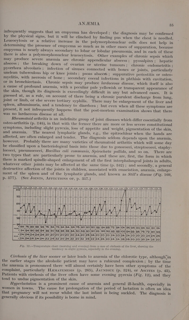 infrequently suggests that an empyema has developed ; the diagnosis may be confirmed by the physical signs, but it will be clinched by finding pus when the chest is needled. Leucocytosis or a relative increase in the polymorphonuclear cells does not help in determining the presence of empyema so much as in other cases of suppuration, because empyema is nearly always secondary to lobar or lobular pheumonia, and in each of these there is also a polymorphonuclear leucocytosis. Other examples of chronic sepsis which may produce severe anemia are chronic appendicular abscess; pyosalpinx ; hepatic abscess; the breaking down of ovarian or uterine tumours ; chronic endometritis ; pyorrheea alveolaris ; infection of sinuses connected with bones or joints, particularly unclean tuberculous hip or knee joints ; psoas abscess ; suppurative periostitis or osteo- myelitis, with necrosis of bone ; secondary coccal infections in phthisis with cavitation, or in bronchiectasis. Chronic sepsis may produce lardaceous disease, which itself is also a cause of profound anzmia, with a peculiar pale yellowish or transparent appearance of the skin, though its diagnosis is exceedingly difficult in any but advanced cases. It is guessed at, as a rule, on account of there being a chronic purulent discharge from lung, joint or limb, or else severe tertiary syphilis. There may be enlargement of the liver and spleen, albuminuria, and a tendency to diarrhcea ; but even when all these symptoms are present, it not infrequently happens that the post-mortem examination shows that there was no lardaceous disease at all. . Rheumatoid arthritis is an indefinite group of joint diseases which differ essentially from osteo-arthritis (p. 846), in that with the former there are more or less severe constitutional symptoms, including slight pyrexia, loss of appetite and weight, pigmentation of the skin, and anemia. The nearest lymphatic glands, e.g., the epitrochlear when the hands are affected, are often enlarged and tender. The diagnosis seldom depends upon the anzemia, however. Probably there are many varieties of rheumatoid arthritis which will some day be classified upon a bacteriological basis into those due to gonococci, streptococci, staphy- lococci, pneumococci, Bacillus coli communis, Spirocheta pallida, and so on. ‘There are two types that are particularly prone to anemia, and thesé are, first, the form in which there is marked spindle-shaped enlargement of all the first interphalangeal joints in adults, whatever other joints may be affected at the same time (p. 842) ; and secondly, a general destructive affection of the joints in children, associated with emaciation, anzmia, enlarge- ment of the spleen and of the lymphatic glands, and known as Still’s disease (Fig. 169, p. 377). (See Jornrs, AFFECTIONS OF, p. 337.) eI Figta ie y; vam, 7 * Saher alae wv Ve | = | z = We Lad | \ mast 8876 60|68 [96 [76 [e+|76 |B 04 ©/84/84/90/86/84/88/80|/68/86/88 [84/80 pe 24-|24-/24/24/24)|20 |20/20 20/20 |20 |24 :|24|24|26 [24124 /22 |24]22 20/24/22 |20 Fig. 12.—Temperature chart (morning and evening) from a case of cirrhosis of the liver, showing the tendency to slight pyrexia, especially in the evening. Cirrhosis of the liver sooner or later leads to anemia of the chlorotic type, although’ in the earlier stages the alcoholic patient may have a rubicund complexion ; by the time the anemia is pronounced there will almost certainly have been other symptoms of the complaint, particularly HaMATEMEsIs (p. 265), JAUNDICE (p. 324), or AScITES (p. 43). Patients with cirrhosis of the liver often have some evening pyrexia (Fig. 12), and they tend to undue pigmentation of the skin. Hyperlactation is a prominent cause of anemia and general ill-health, especially in women in towns. The cause for prolongation of the period of lactation is often an idea that pregnancy will not recur whilst the last infant is being suckled. The diagnosis is generally obvious if its possibility is borne in mind.