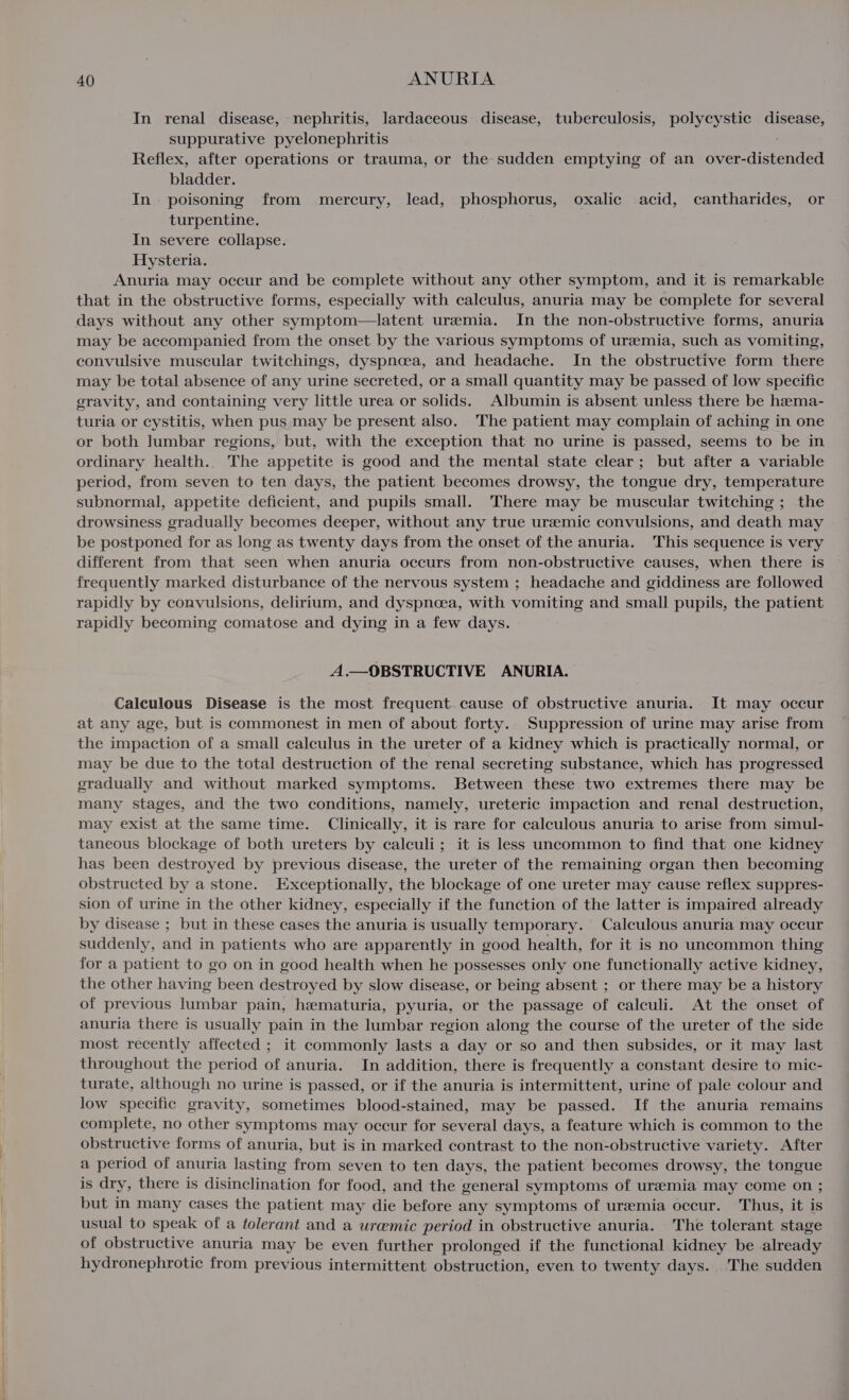 In renal disease, nephritis, lardaceous disease, tuberculosis, polycystic Ce suppurative pyelonephritis Reflex, after operations or trauma, or the sudden emptying of an over-distended bladder. In. poisoning from mercury, lead, phosphorus, oxalic acid, cantharides, or turpentine. In severe collapse. Hysteria. Anuria may occur and be complete without any other symptom, and it is remarkable that in the obstructive forms, especially with calculus, anuria may be complete for several days without any other symptom—latent uremia. In the non-obstructive forms, anuria may be accompanied from the onset by the various symptoms of uremia, such as vomiting, convulsive muscular twitchings, dyspnoea, and headache. In the obstructive form there may be total absence of any urine secreted, or a small quantity may be passed of low specific gravity, and containing very little urea or solids. Albumin is absent unless there be hema- turia or cystitis, when pus,may be present also. The patient may complain of aching in one or both lumbar regions, but, with the exception that no urine is passed, seems to be in ordinary health.. The appetite is good and the mental state clear; but after a variable period, from seven to ten days, the patient becomes drowsy, the tongue dry, temperature subnormal, appetite deficient, and pupils small. There may be muscular twitching; the drowsiness gradually becomes deeper, without any true uremic convulsions, and death may be postponed for as long as twenty days from the onset of the anuria. This sequence is very different from that seen when anuria occurs from non-obstructive causes, when there is frequently marked disturbance of the nervous system ; headache and giddiness are followed rapidly by convulsions, delirium, and dyspnoea, with vomiting and small pupils, the patient rapidly becoming comatose and dying in a few days. A.— OBSTRUCTIVE ANURIA. Calculous Disease is the most frequent cause of obstructive anuria. It may occur at any age, but is commonest in men of about forty. Suppression of urine may arise from the impaction of a small calculus in the ureter of a kidney which is practically normal, or may be due to the total destruction of the renal secreting substance, which has progressed gradually and without marked symptoms. Between these two extremes there may be many stages, and the two conditions, namely, ureteric impaction and renal destruction, may exist at the same time. Clinically, it is rare for calculous anuria to arise from simul- taneous blockage of both ureters by calculi; it is less uncommon to find that one kidney has been destroyed by previous disease, the ureter of the remaining organ then becoming obstructed by a stone. Exceptionally, the blockage of one ureter may cause reflex suppres- sion of urine in the other kidney, especially if the function of the latter is impaired already by disease ; but in these cases the anuria is usually temporary. Calculous anuria may occur suddenly, and in patients who are apparently in good health, for it is no uncommon thing for a patient to go on in good health when he possesses only one functionally active kidney, the other having been destroyed by slow disease, or being absent ; or there may be a history of previous lumbar pain, hematuria, pyuria, or the passage of calculi. At the onset of anuria there is usually pain in the lumbar region along the course of the ureter of the side most recently affected ; it commonly lasts a day or so and then subsides, or it may last throughout the period of anuria. In addition, there is frequently a constant desire to mic- turate, although no urine is passed, or if the anuria is intermittent, urine of pale colour and low specific gravity, sometimes blood-stained, may be passed. If the anuria remains complete, no other symptoms may occur for several days, a feature which is common to the obstructive forms of anuria, but is in marked contrast to the non-obstructive variety. After a period of anuria lasting from seven to ten days, the patient becomes drowsy, the tongue is dry, there is disinclination for food, and the general symptoms of uremia may come on ; but in many cases the patient may die before any symptoms of uremia occur. Thus, it is usual to speak of a tolerant and a uremic period in obstructive anuria. The tolerant stage of obstructive anuria may be even further prolonged if the functional kidney be already hydronephrotic from previous intermittent obstruction, even to twenty days. The sudden