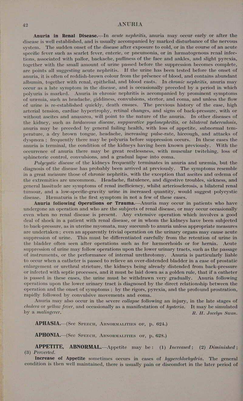 Anuria in Renal Disease.—In acute nephritis, anuria may occur early or aiter the disease is well established, and is usually accompanied by marked disturbance of the nervous system. The sudden onset of the disease after exposure to cold, or in the course of an acute specific fever such as scarlet fever, enteric, or pneumonia, or in hematogenous renal infec- tions, associated with pallor, backache, puffiness of the face and ankles, and slight pyrexia, together with the small amount of urine passed before the suppression becomes complete, are points all suggesting acute nephritis. If the urine has been tested before the onset of anuria, it is often of reddish-brown colour from the presence of blood, and contains abundant albumin, together with renal, epithelial, and blood casts. In chronic nephritis, anuria may occur as a late symptom in the disease, and is occasionally preceded by a period in which polyuria is marked. Anuria in chronic nephritis is accompanied by prominent symptoms of ureemia, such as headache, giddiness, convulsions, stertor, and coma, and unless the flow of urine is re-established quickly, death ensues. The previous history of the case, high arterial tension, cardiac hypertrophy, retinal changes, and signs of back-pressure, with or without ascites and anasarea, will point to the nature of the anuria. In other diseases of the kidney, such as lardaceous disease, suppurative pyelonephritis, or bilateral tuberculosis, anuria may be preceded by general failing health, with loss of appetite, subnormal tem- perature, a dry brown tongue, headache, increasing pulse-rate, hiccough, and attacks of dyspnoea ; frequently there may be polyuria before suppression occurs. In these cases the anuria is terminal, the condition of the kidneys having been known previously. With the occurrence of anuria there may be great restlessness, with muscular twitching, loss of sphincteric control, convulsions, and a gradual lapse into coma. Polycystic disease of the kidneys frequently terminates in anuria and uremia, but the diagnosis of the disease has probably been arrived at previously. The symptoms resemble in a great measure those of chronic nephritis, with the exception that ascites and cedema of the extremities are uncommon. Headache, flatulence, and digestive troubles, sickness, and general lassitude are symptoms of renal inefficiency, whilst arteriosclerosis, a bilateral renal tumour, and a low-specific-gravity urine in increased quantity, would suggest polycystic disease. Hzeematuria is the first symptom in not a few of these cases. Anuria following Operations or Trauma.—Anuria may occur in patients who have undergone an operation and who are the subjects of renal disease, or may occur occasionally even when no renal disease is present. Any extensive operation which involves a good deal of shock in a patient with renal disease, or in whom the kidneys have been subjected to back-pressure, as in uterine myomata, may succumb to anuria unless appropriate measures are undertaken; even an apparently trivial operation on the urinary organs may cause acute suppression of urine. This must be differentiated carefully from the retention of urine in the bladder often seen after operations such as for hzemorrhoids or for hernia. Acute suppression of urine may follow operations upon the lower urinary tracts, such as the passage of instruments, or the performance of internal urethrotomy. Anuria is particularly liable to occur when a catheter is passed to relieve an over-distended bladder in a case of prostatic enlargement or urethral stricture, the kidneys being already distended from back-pressure or infected with septic processes, and it must be laid down as a golden rule, that if a catheter is passed in these cases, the urine must be withdrawn very gradually. Anuria following operations upon the lower urinary tract is diagnosed by the direct relationship between the operation and the onset of symptoms ; by the rigors, pyrexia, and the profound prostration, rapidly followed by convulsive movements and coma. Anuria may also occur in the severe collapse following an injury, in the late stages of cholera or yellow fever, and occasionally as a manifestation of hysteria. It may be simulated by a malingerer. R. H. Jocelyn Swan. APHASIA.—(See Sprecu, ABNORMALITIES OF, p. 624.) APHONIA.—(See Sprecn, ABNORMALITIES OF, p. 628.) APPETITE, ABNORMAL.—Appetite may be: (1) Increased; (2) Diminished ; (3) Perverted. Increase of Appetite sometimes occurs in cases of hyperchlorhydria. The general condition is then well maintained, there is usually pain or discomfort in the later period of