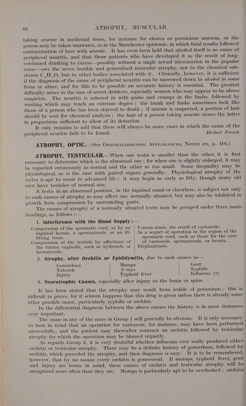 taking arsenic in medicinal doses, for instance for chorea or pernicious anemia, or the poison may be taken unawares, as in the Manchester epidemic, in which fatal results followed contamination of beer with arsenic. It has even been held that alcohol itself is no cause of peripheral neuritis, and that those patients who have developed it as the result of long- continued drinking to excess—possibly without a single actual intoxication in the popular sense—owe the nerve trouble and generalized muscular atrophy, not to the chemical sub- stance C,H ,O, but to other bodies associated with it. Clinically, however, it is sufficient if the diagnosis of the cause of peripheral neuritis can be narrowed down to alcohol in some form or other, and for this to be possible an accurate history is essential. The greatest difficulty arises in the case of secret drinkers, especially women who may appear to be above suspicion. The neuritis is ushered in with pains and cramps in the limbs, followed by wasting which may reach an extreme degree ; the trunk and limbs sometimes look like those of a person who has been starved to death ; if arsenic is suspected, a portion of hair should be sent for chemical analysis ; the hair of a person taking arsenic stores the latter in proportions sufficient to allow of its detection. It only remains to add that there will always be some cases in which the cause of the peripheral neuritis fails to be found. Herbert French. ATROPHY, OPTIC.—(See Opnruatmoscoric APPEARANCES, NOTES ON, p. 416.) ATROPHY, TESTICULAR.—When one testis is smaller than the other, it is first necessary to determine which is the abnormal one ; for when one is slightly enlarged, it may be regarded erroneously as normal and the other as too small. Some inequality may be physiological, as is the case with paired organs generally. Physiological atrophy of the testes is apt to occur in advanced life; it may begin as early as fifty, though many old men have testicles of normal size. A testis in an abnormal position, in the inguinal canal or elsewhere, is subject not only to such causes of atrophy as may affect one normally situated, but may also be inhibited in erowth from compression by surrounding parts. The causes of atrophy of a normaily situated testis may be grouped under three main headings, as follows :— 1. Interference with the Blood Supply :— Compression of the spermatic cord, as by an | Venous stasis, the result of varicocele. inguinal hernia, a spermatocele, or an ill- | As a sequel of operation in the region of the fitting truss. spermatic cord, such as those for the cure Compression of the testicle by affections of of varicocele, spermatocele, or hernia. the tunica vaginalis, such as hydrocele or | Elephantiasis. hematocele. 2. Atrophy, after Orchitis or Epididymitis, due to such causes as— Gonorrhcea Mumps Gout Tubercle X-rays Syphilis Injury Typhoid fever Influenza (?) 3. Neurotrophic Causes, especially after injury to the brain or spine. It has been stated that the atrophy may result from iodide of potassium ; this is difficult to prove, for it seldom happens that this drug is given unless there is already some other possible cause, particularly syphilis or orchitis. In the differential diagnosis between the above causes the history is in most instances very important. The cause in any of the cases in Group 1 will generally be obvious. It is only necessary to bear in mind that an operation for varicocele, for instance, may have been performed successfully, and the patient may thereafter contract an orchitis followed by testicular atrophy for which the operation may be blamed unjustly. As regards Group 2, it is very doubtful whether influenza ever really produced either orchitis or testicular atrophy. There may be a definite history of gonorrhea, followed by orchitis, which preceded the atrophy, and then diagnosis is easy. It is to be remembered, however, that by no means every orchitis is gonococcal. If mumps, typhoid fever, gout and injury are borne in mind, these causes of orchitis and testicular atrophy will be recognized more often than they are. Mumps is particularly apt to be overlooked ; orchitis