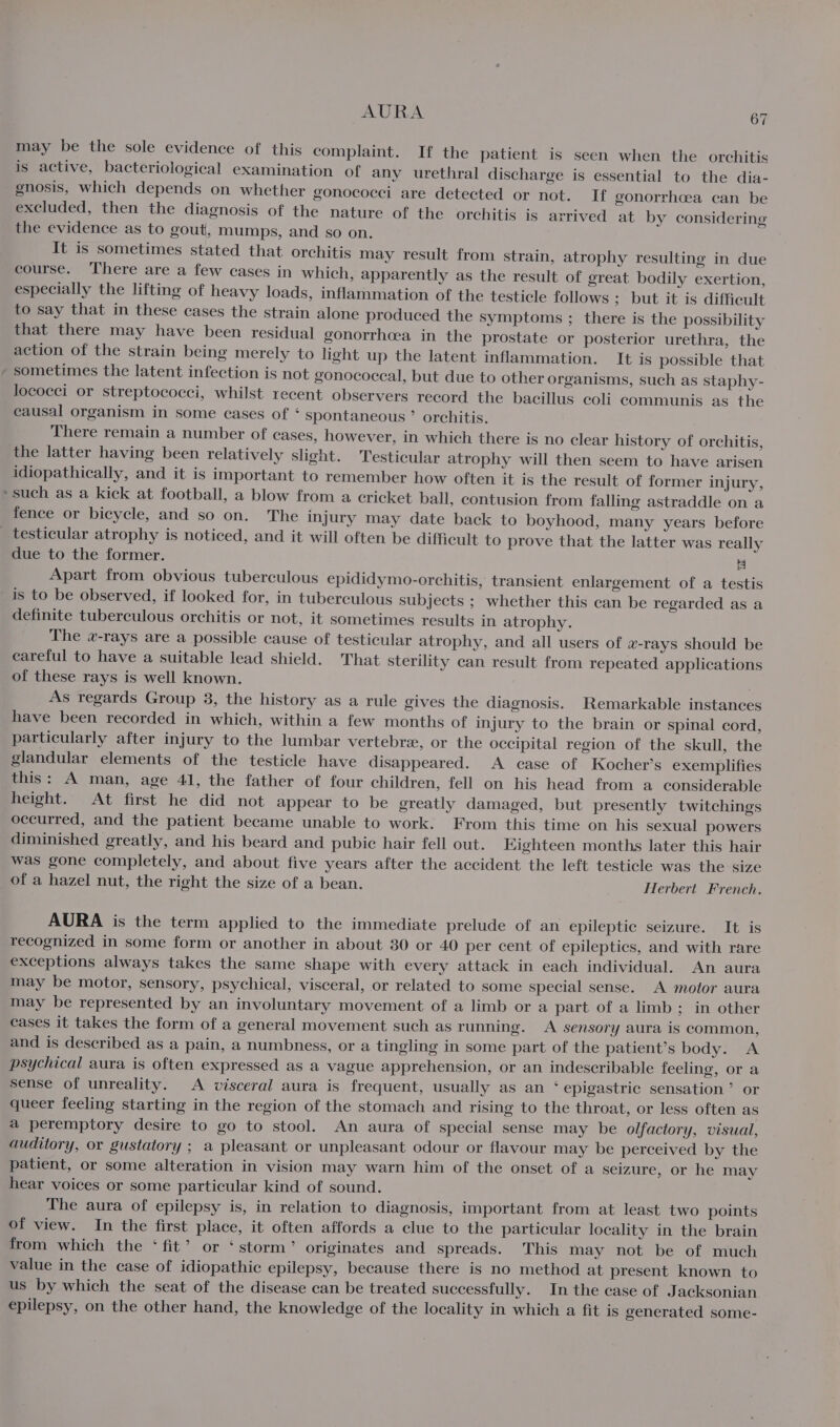 AURA “ may be the sole evidence of this complaint. If the patient is seen when the orchitis is active, bacteriological examination of any urethral discharge is essential to the dia- gnosis, which depends on whether gonococci are detected or not. If gonorrhcea can be excluded, then the diagnosis of the nature of the orchitis is arrived at by considering the evidence as to gout, mumps, and so on. It is sometimes stated that orchitis may result from strain, atrophy resulting in due course. ‘There are a few cases in which, apparently as the result of great bodily exertion, especially the lifting of heavy loads, inflammation of the testicle follows ; but it is difficult to say that in these cases the strain alone produced the symptoms ; there is the possibility that there may have been residual gonorrhoea in the prostate or posterior urethra, the action of the strain being merely to light up the latent inflammation. It is possible that sometimes the latent infection is not gonococcal, but due to other organisms, such as staphy- lococci or streptococci, whilst recent observers record the bacillus coli communis as the causal organism in some cases of ‘ spontaneous °” orchitis. There remain a number of cases, however, in which there is no clear history of orchitis, the latter having been relatively slight. Testicular atrophy will then seem to have arisen idiopathically, and it is important to remember how often it is the result of former injury, »such as a kick at football, a blow from a cricket ball, contusion from falling astraddle on a fence or bicycle, and so on. The injury may date back to boyhood, many years before _ testicular atrophy is noticed, and it will often be difficult to prove that the latter was really due to the former. | Apart from obvious tuberculous epididymo-orchitis, transient enlargement of a testis is to be observed, if looked for, in tuberculous subjects ; whether this can be regarded as a definite tuberculous orchitis or not, it sometimes results in atrophy. The w-rays are a possible cause of testicular atrophy, and all users of w-rays should be careful to have a suitable lead shield. That sterility can result from repeated applications of these rays is well known. As regards Group 3, the history as a rule gives the diagnosis. Remarkable instances have been recorded in which, within a few months of injury to the brain or spinal cord, particularly after injury to the lumbar vertebre, or the occipital region of the skull, the glandular elements of the testicle have disappeared. A case of Kocher’s exemplifies this: A man, age 41, the father of four children, fell on his head from a considerable height. At first he did not appear to be greatly damaged, but presently twitchings occurred, and the patient became unable to work. From this time on his sexual powers diminished greatly, and his beard and pubic hair fell out. EKighteen months later this hair was gone completely, and about five years after the accident the left testicle was the size _of a hazel nut, the right the size of a bean. Herbert French. AURA is the term applied to the immediate prelude of an epileptic seizure. It is recognized in some form or another in about 30 or 40 per cent of epileptics, and with rare exceptions always takes the same shape with every attack in each individual. An aura may be motor, sensory, psychical, visceral, or related to some special sense. &lt;A motor aura may be represented by an involuntary movement of a limb or a part of a limb; in other cases it takes the form of a general movement such as running. A sensory aura is common, and is described as a pain, a numbness, or a tingling in some part of the patient’s body. A psychical aura is often expressed as a vague apprehension, or an indescribable feeling, or a sense of unreality. A visceral aura is frequent, usually as an ‘ epigastric sensation’ or queer feeling starting in the region of the stomach and rising to the throat, or less often as a peremptory desire to go to stool. An aura of special sense may be olfactory, visual, auditory, or gustatory ; a pleasant or unpleasant odour or flavour may be perceived by the patient, or some alteration in vision may warn him of the onset of a seizure, or he may hear voices or some particular kind of sound. The aura of epilepsy is, in relation to diagnosis, important from at least two points of view. In the first place, it often affords a clue to the particular locality in the brain from which the ‘fit’ or ‘storm’ originates and spreads. This may not be of much value in the case of idiopathic epilepsy, because there is no method at present known to us by which the seat of the disease can be treated successfully. In the case of Jacksonian epilepsy, on the other hand, the knowledge of the locality in which a fit is generated some-