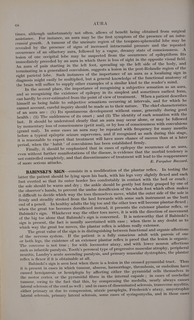 times, although unfortunately not often, allows of benefit being obtained from surgical assistance. For instance, an aura may be the first symptom of the presence of an intra- cranial growth. A tumour of the uncinate region of the temporo-sphenoidal lobe may be revealed by the presence of signs of increased intracranial pressure and the repeated occurrence of an olfactory aura, followed by a vague, dreamy state of consciousness. A lesion of one occipital lobe may be suspected from the occurrence of epileptiform fits immediately preceded by an aura in which there is loss of sight in the opposite visual field. An aura of pain starting in the left foot, spreading up the left side of the body, and terminating in a generalized convulsion, suggests a lesion in the post-Rolandic region of the right parietal lobe. Such instances of the importance of an aura as a localizing sign in diagnosis might easily be multiplied, but a general knowledge of the functional anatomy of the brain will suffice to supply other examples of a similar kind to the reader’s mind. In the second place, the importance of recognizing a subjective sensation as an aura, and so recognizing the existence of epilepsy in its simplest and sometimes earliest form, can hardly be over-estimated from the point of view of treatment. Whena patient describes himself as being liable to subjective sensations occurring at intervals, and for which he cannot account, careful inquiry should be made as to their nature. The chief characteristics health ; (2) The suddenness of its onset ; and (8) The identity of each sensation with the last. It should be understood clearly that an aura may occur alone, or may be followed by momentary loss of consciousness (petit mal), or by loss of consciousness with convulsions (grand mal). In some cases an aura may be repeated with frequency for many months before a typical epileptic seizure supervenes, and if recognized as such during this stage, it is reasonable to expect that treatment will have more chance of success than at a later period, when the * habit ’ of convulsions has been established firmly. Finally, it should be emphasized that in cases of epilepsy the recurrence of an aura, even without further manifestations of the disease, is evidence that the morbid tendency is not controlled completely, and that discontinuance of treatment will lead to the reappearance of more serious attacks. E. Farquhar Buzzard. BABINSK’’S SIGN—consists in a modification of the plantar reflex. In testing the latter the patient should be lying upon his back, with his legs very slightly flexed and each foot everted so that its outer border lies comfortably in contact with the bed or couch ; the sole should be warm and dry ; the ankle should be gently but firmly grasped by one of the observer’s hands, to prevent the undue dorsiflexion of the whole foot which often makes it difficult to decide which way the toes themselves move, whilst the outer side of the sole is firmly and steadily stroked from the heel forwards with some such instrument as the butt end of a pencil. In healthy adults the big toe and the other toes will become plantar-flexed ; when the great toe becomes dorsiflexed instead, it presents the extensor plantar reflex, or Babinski’s sign. Whichever way the other toes move, it is with the direction of movement of the big toe alone that Babinski’s sign is concerned. It is noteworthy that if Babinski’s sign is present, the fact is usually ascertained with ease ; when there is any doubt as to which way the great toe moves, the plantar reflex is seldom really extensor. The great value of the sign is in distinguishing between functional and organic affections of the nervous system. If the patient is a fully conscious adult with paresis of one or both legs, the existence of an extensor plantar reflex is proof that the lesion is organic. The converse is not true; for with locomotor ataxy, and with lower nenron affections such as infantile paralysis, Tooth’s peroneal type of progressive muscular atrophy, peripheral neuritis, Landry’s acute ascending paralysis, and primary muscular dystrophies, the plantar reflex is flexor if it is obtainable at all. Babinski’s sign is seen best when there is a lesion in the crossed pyramidal tract. Thus it is present in cases in which tumour, abscess, hemorrhage, thrombosis, or embolism have caused hemiparesis or hemiplegia by affecting either the pyramidal cells themselves in the motor cortex or the pyramidal fibres in the internal capsule ; in cases of cerebellar tumour, owing to the fact that this, by compressing the medulla, nearly always causes lateral sclerosis of the cord as well ; and in cases of disseminated sclerosis, transverse myelitis, either primary or due to compression, ataxic paraplegia, Friedreich’s ataxy, amyotrophic lateral sclerosis, primary lateral sclerosis, some cases of syringomyelia, and in those cases