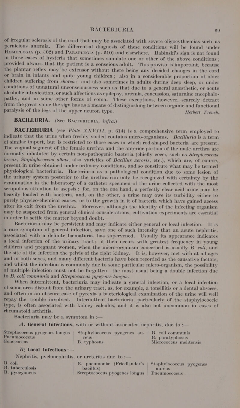 of irregular sclerosis of the cord that may be associated with severe oligocythemias such as pernicious anemia. The differential diagnosis of these conditions will be found under HeMIPLEGIA (p. 202) and ParapLecta (p. 510) and elsewhere. Babinski’s sign is not found in those cases of hysteria that sometimes simulate one or other of the above conditions : provided always that the patient is a conscious adult. This proviso is important, because the plantar reflex may be extensor without there being any decided changes in the cord or brain in infants and quite young children; also in a considerable proportion of older children suffering from chorea; and also sometimes in adults during deep sleep, or under conditions of unnatural unconsciousness such as that due to a general anesthetic, or acute alcoholic intoxication, or such affections as epilepsy, ureemia, concussion, saturnine encephalo- pathy, and in some other forms of coma. These exceptions, however, scarcely detract from the great value the sign has as a means of distinguishing between organic and functional paralysis of the legs of the upper neuron type. Herbert French. BACILLURIA.—(See Bacrerturta, infra.) BACTERIURIA (see Plate XXVIII, p. 614) is a comprehensive term employed to indicate that the urine when freshly voided contains micro-organisms. Bacilluria is a term of similar import, but is restricted to those cases in which rod-shaped bacteria are present. The vaginal segment of the female urethra and the anterior portion of the male urethra are normally inhabited by certain non-pathogenic bacteria (chiefly cocci, such as Streptococcus brevis, Staphylococcus albus, also varieties of Bacillus wxerosis, etc.), which are, of course, present in urine obtained under ordinary conditions, and so constitute what may be termed physiological bacteriuria. Bacteriuria as a pathological condition due to some lesion of the urinary system posterior to the urethra can only be recognized with certainty by the examination in the laboratory of a catheter specimen of the urine collected with the most scrupulous attention to asepsis ; for, on the one hand, a perfectly clear acid urine may be heavily loaded with bacteria, and, on the other, a urine may owe its turbidity either to purely physico-chemical causes, or to the growth in it of bacteria which have gained access after its exit from the urethra. Moreover, although the identity of the infecting organism may be suspected from general clinical considerations, cultivation experiments are essential in order to settle the matter beyond doubt. Bacteriuria may be persistent and may indicate either general or local infection. It is a rare symptom of general infection, save one of such intensity that an acute nephritis, associated with a definite hematuria, has supervened. Usually its appearance indicates a local infection of the urinary tract; it then occurs with greatest frequency in young children and pregnant women, when the micro-organism concerned is usually B. coli, and _ the site of the infection the pelvis of the right kidney. It is, however, met with at all ages and in both sexes, and many different bacteria have been recorded as the causative factors, and whilst the infection is commonly due to some particular micro-organism, the possibility of multiple infection must not be forgotten—the most usual being a double infection due to B. coli communis and Streptococcus pyogenes longus. When intermittent, bacteriuria may indicate a general infection, or a local infection of some area distant from the urinary tract, as, for example, a tonsillitis or a dental abscess, and often in an obscure case of pyrexia a bacteriological examination of the urine will well repay the trouble involved. Intermittent bacteriuria, particularly of the staphylococcic type, is often associated with kidney calculus, and it is also not uncommon in eases of rheumatoid arthritis. Bacteriuria may be a symptom in :— A. General Infections, with or without associated nephritis, due to :— Streptococcus pyogenes longus | Staphylococcus pyogenes au- | B. coli communis Pneumococcus | reus B. paratyphosus Gonococcus | B. typhosus Micrococcus melitensis B: Local Infections :— Nephritis, pyelonephritis, or ureteritis due to :— B. coli | B. pneumonie (Friedlinder’s | Staphylococcus pyogenes B. tuberculosis bacillus) | aureus B. pyocyaneus | Streptococcus pyogenes longus | Pneumococcus
