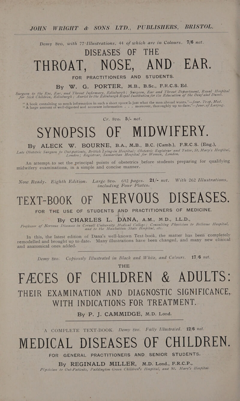 Demy 8vo, with 77°Illustrations, 44 of which are in Colours. 7/6 net. DISEASES OF THE. THROAT, NOSE, AND EAR. FOR PRACTITIONERS AND. STUDENTS. By W. G. PORTER, M.B., B.Sc., F.R.C.S. Ed. Surgeon to the Eye, Ear, and Throat Infirmary, Edinburgh; Surgeon, Ear and Throat. Department, Royal Hospital for Sick Children, Edinburgh ; Aurist to the Edinburgh Royal Institution for tie Education of the Deafand Dumb. “A book containing so much information in such a short space is just what the man abroad wants.”—/our. T7 of. Med. ‘A large amount of well-digested and accurate information . . . moreover, thoroughly up to date.”—/our. of Laryug. r. 8vo. 5/- net. SYNOPSIS OF MIDWIFERY. By ALECK W. BOURNE, B.A., M.B., B.C. (Camb:), FoR: CiS. (Ene&gt;), Late Obstetric Surgeon to Out-patients, British Lying-in Hospital; Obstetric Registrar and Tutor, St. Mary's Hospital, London; Registrar, Samaritan Hospital for Women, London. An attempt. to set the principal points of obstetrics before students preparing for qualifying midwifery examinations, in a simple and concise manner. : Now Ready. Eighth Edition. Large 8vo. 612 pages. 21/- net. With 262 Illustrations, including Four Plates. TEXT-BOOK OF NERVOUS DISEASES. FOR THE USE OF STUDENTS AND PRACTITIONERS OF MEDICINE. By CHARLES L. DANA, AM., M.D., LL.D., Professor of Nervous Diseases in Cornell University Medical College; Consulting Physician to Bellevue Hospital, and to the Manhattan State Hospital, etc. In this, the latest edition of Dana’s well-known Text-book, the matter has been completely remodelled and brought up to date. Many illustrations have been changed, and many new clinical and anatomical ones added. ; Demy 8vo. Copiously Illustrated in Black and White, and Colours. 17/6 net. FECES OF CHILDREN &amp; ADULTS: THEIR EXAMINATION AND DIAGNOSTIC SIGNIFICANCE, WITH INDICATIONS FOR TREATMENT. By P. J. CAMMIDGE, M.D. Lond. A COMPLETE TEXT-BOOK. Demy g8vo. Fully Tilustraied. 12/6 net. MEDICAL DISEASES OF CHILDREN. FOR GENERAL PRACTITIONERS AND SENIOR STUDENTS. By REGINALD MILLER, M.D. Lond., F.R.C.P., Plysician to Out-Patients, Paddington Green Children’s Hospital, and St. Mary's Hospitat: