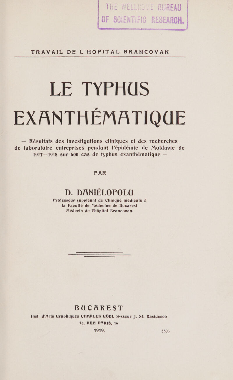 TRAVAIL DE L'HOPITAL BRANCOVAN LE TYPHUS EXANTHÉMATIQUE — Résultats des investigations cliniques et des recherches de laboratoire entreprises pendant l’épidémie de Moldavie de 1917—1918 sur 600 cas de typhus exanthématique — PAR D. DANIÉLOPOLU Professeur suppléant de Clinique médicale à la Faculté de Médecine de Bucarest Médecin de l’hôpital Brancovan. BUCAREST Inst. d'Arts Graphiques CHARLES GÔBL S-sseur J. St. Rasidesco 16, RUE PARIS, 16 1919. 5806