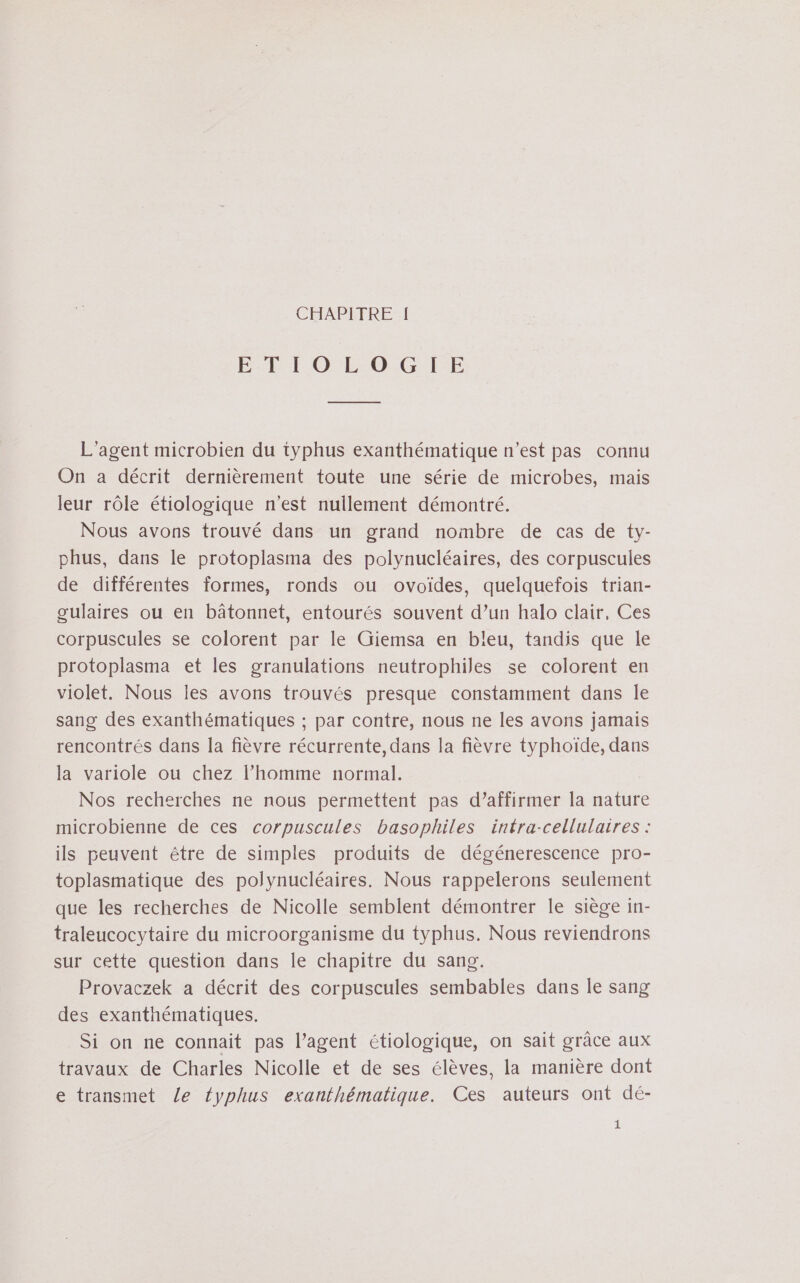 ET HEOL-0 GIE L'agent microbien du typhus exanthématique n’est pas connu On a décrit dernièrement toute une série de microbes, mais leur rôle étiologique n'est nullement démontré. Nous avons trouvé dans un grand nombre de cas de ty- phus, dans le protoplasma des polynucléaires, des corpuscules de différentes formes, ronds ou ovoiïdes, quelquefois trian- gulaires ou en bâtonnet, entourés souvent d’un halo clair, Ces corpuscules se colorent par le Giemsa en bleu, tandis que le protoplasma et les granulations neutrophiles se colorent en violet. Nous les avons trouvés presque constamment dans le sang des exanthématiques ; par contre, nous ne les avons jamais rencontrés dans la fièvre récurrente, dans la fièvre typhoïde, dans la variole ou chez l’homme normal. Nos recherches ne nous permettent pas d’affirmer la nature microbienne de ces corpuscules basophiles intra-cellulaires : ils peuvent être de simples produits de dégénerescence pro- toplasmatique des polynucléaires. Nous rappelerons seulement que les recherches de Nicolle semblent démontrer le siège in- traleucocytaire du microorganisme du typhus. Nous reviendrons sur cette question dans le chapitre du sang. Provaczek a décrit des corpuscules sembables dans Île sang des exanthématiques. Si on ne connait pas l’agent étiologique, on sait grâce aux travaux de Charles Nicolle et de ses élèves, la manière dont e transmet Le fyphus exanthématique. Ces auteurs ont dé- 1