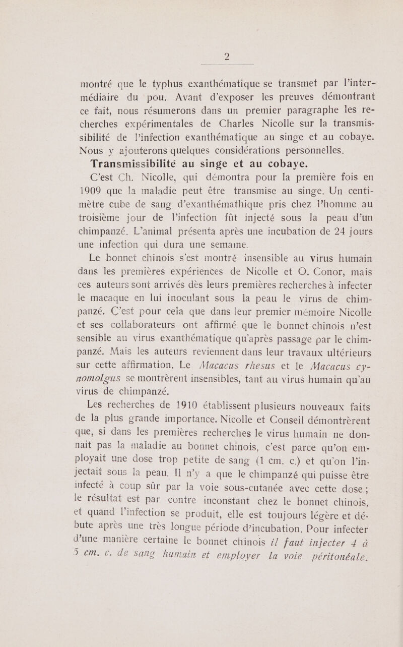 D montré que le typhus exanthématique se transmet par l’inter- médiaire du pou. Avant d'exposer les preuves démontrant ce fait, nous résumerons dans un premier paragraphe les re- cherches expérimentales de Charles Nicolle sur la transmis- sibilité de l'infection exanthématique au singe et au cobaye. Nous y aiouterons quelques considérations personnelles. Transmissibilité au singe et au cobaye. C'est Ch. Nicolle, qui démontra pour la première fois en 1909 que la maladie peut être transmise au singe. Un centi- mètre cube de sang d’exanthémathique pris chez l’homme au troisième jour de l'infection fût injecté sous la peau d’un chimpanzé. L'animal présenta après une incubation de 24 jours une infection qui dura une semaine. Le bonnet chinois s'est montré insensible au virus humain dans les premières expériences de Nicolle et O. Conor, mais ces auteurs sont arrivés dès leurs premières recherches à infecter le macaque en lui inoculant sous la peau le virus de chim- panzé. C’est pour cela que dans leur premier mémoire Nicolle et ses collaborateurs ont affirmé que le bonnet chinois n’est sensible au virus exanthématique qu'après passage par le chim- pauzé. Mais les auteurs reviennent dans leur travaux ultérieurs sur cette affirmation. Le Macacus rhesus et le Macacus cy- nomolgus se montrèrent insensibles, tant au virus humain qu'au virus de chimpanzé. Les recherches de 1910 établissent plusieurs nouveaux faits de la plus grande importance. Nicolle et Conseil démontrèrent que, si dans les premières recherches le virus humain ne don- nait pas la maladie au bonnet chinois, c’est parce qu’on em- ployait une dose trop petite de sang (1 em. c.)-et qu'on lins jectait sous la peau. Il n’y a que le chimpanzé qui puisse être infecté à coup sûr par la voie sous-cutanée avec cette dose ; le résultat est par contre inconstant chez le bonnet chinois, et quand l'infection se produit, elle est toujours lévère et dé- bute après une très longue période d’incubation. Pour infecter d’une manière certaine le bonnet chinois £/ faut injecter 4 à 5 cm. c. de Sang humain et ernployer la voie péritonéale.