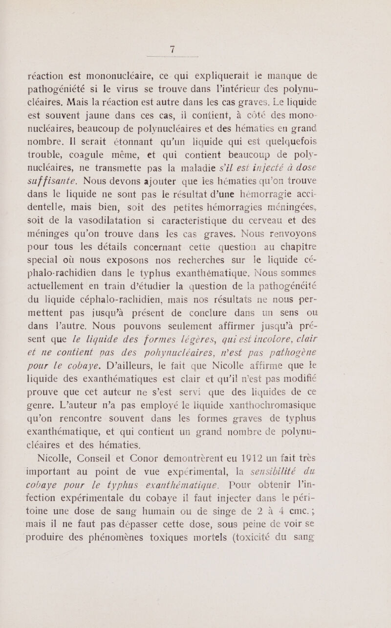 réaction est mononucléaire, ce qui expliquerait lé manque de pathogéniété si le virus se trouve dans l’intérieur des polynu- cléaires. Mais la réaction est autre dans les cas graves, Le liquide est souvent jaune dans ces cas, il contient, à côté des mono- nucléaires, beaucoup de polynucléaires et des hématies en grand nombre. Il serait étonnant qu’un liquide qui est quelquefois trouble, coagule même, et qui contient beaucoup de poly- nucléaires, ne transmette pas la maladie s’il est injecté à dose suffisante. Nous devons ajouter que les hématies qu’on trouve dans le liquide ne sont pas ie résultat d’une hémorragie acci- dentelle, mais bien, soit des petites hémorragies méningées, soit de la vasodilatation si caracteristique du cerveau et des méninges qu’on trouve dans les cas graves. Nous renvoyons pour tous les détails concernant cette question au chapitre special où nous exposons nos recherches sur le liquide cé- phalo-rachidien dans le typhus exanthématique. Nous sommes actuellement en train d'étudier la question de la pathogénéité du liquide céphalo-rachidien, mais nos résultats ne nous per- mettent pas jusqu’à présent de conclure dans un sens ou dans l’autre. Nous pouvons seulement affirmer jusqu’à pré- sent que Ze liquide des formes légères, qui est incolore, clair et ne contient pas des pohynucléaires, n’est pas pathogène pour le cobaye. D'ailleurs, le fait que Nicolle affirme que le liquide des exanthématiques est clair et qu’il n’est pas modiñé prouve que cet auteur ne s’est servi que des liquides de ce genre. L’auteur n’a pas employé le liquide xanthochromasique qu’on rencontre souvent dans les formes graves de typhus exanthématique, et qui contient un grand nombre de polynuü- cléaires et des hématies. Nicolle, Conseil et Conor demontrèrent eu 1912 un fait très important au point de vue expérimental, la sensibilité du cobaye pour le typhus exanthématique. Pour obtenir l’in- fection expérimentale du cobaye il faut injecter dans le péri- toine une dose de sang humain ou de singe de 2 à 4 cmc.; mais il ne faut pas dépasser cette dose, sous peine de voir se produire des phénomènes toxiques mortels (toxicité du sang