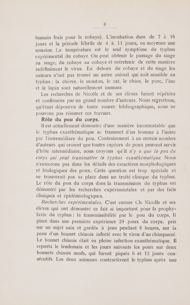 « humain frais pour le cobaye). L’incubation dure de 7 à 16 jours et la période fébrile de 4 à 11 jours, en moyenne une semaine, La température est le seul symptôme du typhus expérimental du cobaye. Ou peut obtenir le passage du singe au singe, du cobaye au cobaye et entretenir de cette manière indéfiniment le virus. En dehors du cobaye et du singe Îles auteurs n’ont pas trouvé un autre animal qui soit sensible au typhus: la chèvre, le mouton, le rat, le chien, le porc, l’âne et le lapin sont naturellement immuns. Les recherches de Nicolle et de ses élèves furent répétées et confirmées par un grand nombre d’auteurs. Nous regrettons, qu’étant dépourvu de toute source bibliographique, nous ne pouvons pas résumer ces travaux. Rôle du pou du corps. Il est actuellement démontré d’une manière incontestable que le typhus exanthématique se transmet d'un homme à l’autre par l’intermédiare du pou. Contrairement à un certain nombre d'auteurs qui croient que toutes éspèces de poux peuvent servir d'hôte intermédiaire, nous croyons qu'il z'y a que le pou du corps qui peut transmettre le typhus exanthématique. Nous n'entrerons pas dans les détails des caractères morphologiques et biologiques des poux. Cette question est trop spéciale et ne trouverait pas sa place dans un traité clinique du typhus. Le rôle du pou du corps dans la transmission du typhus est démontré par les recherches expérimentales et par des faits cliniques et épidémiologiques. Recherches expérimentales. C’est encore Ch. Nicolle et ses élèves qui ont démontré ce fait si important pour la prophy- laxie du typhus: la transmissibilité par le pou du corps. Il place dans une première expérience 29 poux du corps, pris sur un Sujet sain et gardés à jeun pendant 8 heures, sur la peau d’un bonnet chinois infecté avec le virus d’un chimpanzé. Le bonnet chinois était en pleine infection exanthématique. Il reporta le lendemain et les jours suivants les poux sur deux bonnets chinois neufs, qui furent piqués 6 et 12 jours con- sécutifs. Les deux animaux contractèrent le typhus après une